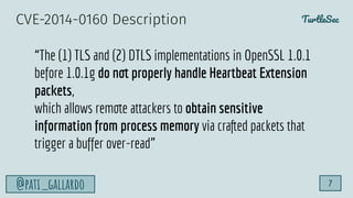 TurtleSec
@pati_gallardo 7
“The (1) TLS and (2) DTLS implementations in OpenSSL 1.0.1
before 1.0.1g do not properly handle Heartbeat Extension
packets,
which allows remote attackers to obtain sensitive
information from process memory via crafted packets that
trigger a buffer over-read”
CVE-2014-0160 Description
 