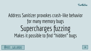 TurtleSec
@pati_gallardo 16
Address Sanitizer provokes crash-like behavior
for many memory bugs
Supercharges fuzzing
Makes...