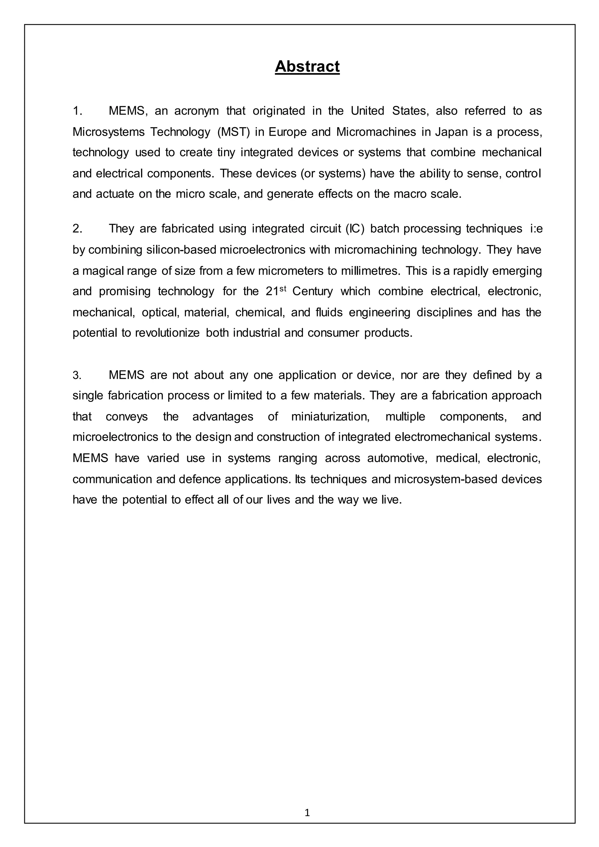 1
Abstract
1. MEMS, an acronym that originated in the United States, also referred to as
Microsystems Technology (MST) in Europe and Micromachines in Japan is a process,
technology used to create tiny integrated devices or systems that combine mechanical
and electrical components. These devices (or systems) have the ability to sense, control
and actuate on the micro scale, and generate effects on the macro scale.
2. They are fabricated using integrated circuit (IC) batch processing techniques i:e
by combining silicon-based microelectronics with micromachining technology. They have
a magical range of size from a few micrometers to millimetres. This is a rapidly emerging
and promising technology for the 21st Century which combine electrical, electronic,
mechanical, optical, material, chemical, and fluids engineering disciplines and has the
potential to revolutionize both industrial and consumer products.
3. MEMS are not about any one application or device, nor are they defined by a
single fabrication process or limited to a few materials. They are a fabrication approach
that conveys the advantages of miniaturization, multiple components, and
microelectronics to the design and construction of integrated electromechanical systems.
MEMS have varied use in systems ranging across automotive, medical, electronic,
communication and defence applications. Its techniques and microsystem-based devices
have the potential to effect all of our lives and the way we live.
 