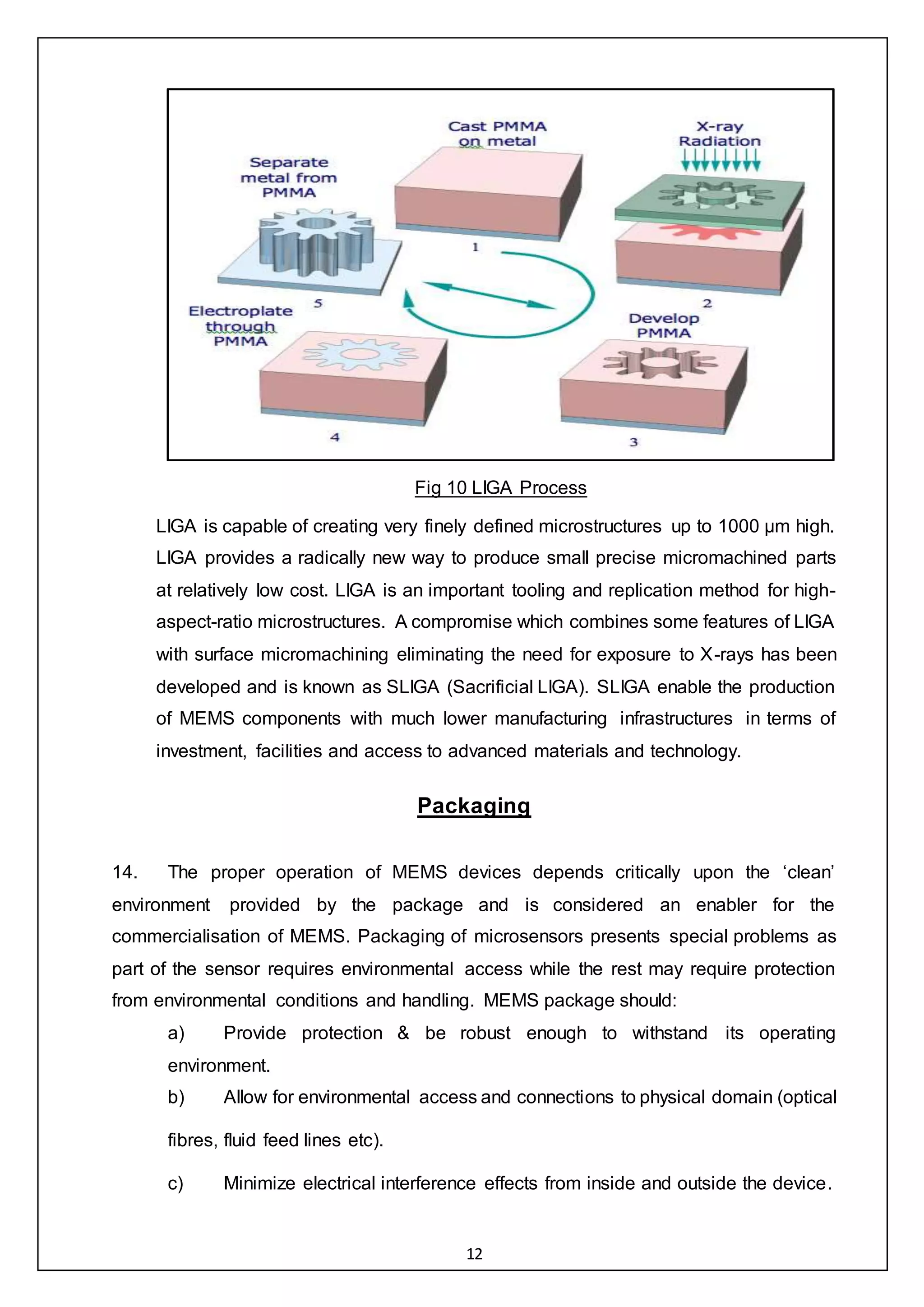 12
Fig 10 LIGA Process
LIGA is capable of creating very finely defined microstructures up to 1000 μm high.
LIGA provides a radically new way to produce small precise micromachined parts
at relatively low cost. LIGA is an important tooling and replication method for high-
aspect-ratio microstructures. A compromise which combines some features of LIGA
with surface micromachining eliminating the need for exposure to X-rays has been
developed and is known as SLIGA (Sacrificial LIGA). SLIGA enable the production
of MEMS components with much lower manufacturing infrastructures in terms of
investment, facilities and access to advanced materials and technology.
Packaging
14. The proper operation of MEMS devices depends critically upon the ‘clean’
environment provided by the package and is considered an enabler for the
commercialisation of MEMS. Packaging of microsensors presents special problems as
part of the sensor requires environmental access while the rest may require protection
from environmental conditions and handling. MEMS package should:
a) Provide protection & be robust enough to withstand its operating
environment.
b) Allow for environmental access and connections to physical domain (optical
fibres, fluid feed lines etc).
c) Minimize electrical interference effects from inside and outside the device.
 