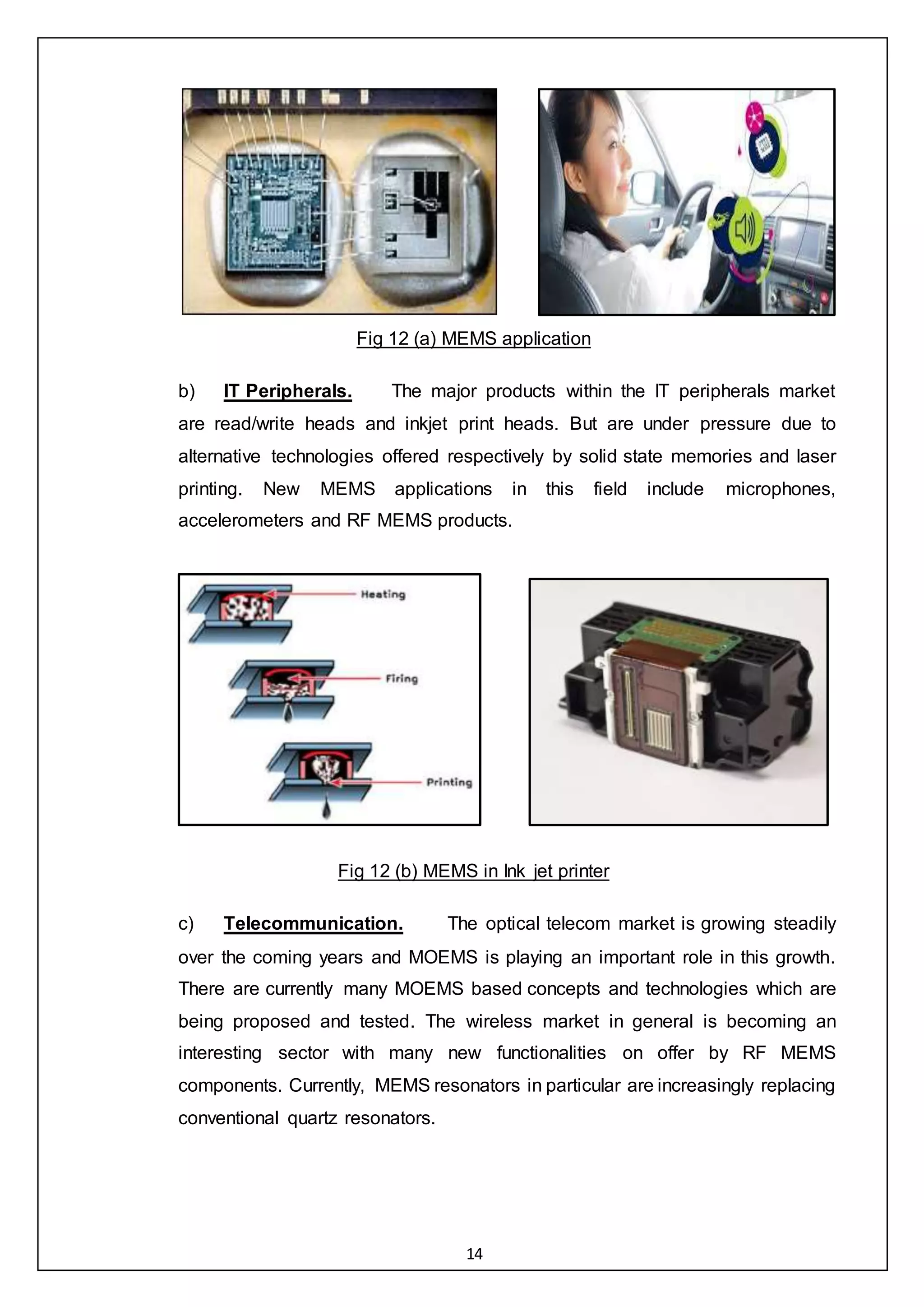 14
Fig 12 (a) MEMS application
b) IT Peripherals. The major products within the IT peripherals market
are read/write heads and inkjet print heads. But are under pressure due to
alternative technologies offered respectively by solid state memories and laser
printing. New MEMS applications in this field include microphones,
accelerometers and RF MEMS products.
Fig 12 (b) MEMS in Ink jet printer
c) Telecommunication. The optical telecom market is growing steadily
over the coming years and MOEMS is playing an important role in this growth.
There are currently many MOEMS based concepts and technologies which are
being proposed and tested. The wireless market in general is becoming an
interesting sector with many new functionalities on offer by RF MEMS
components. Currently, MEMS resonators in particular are increasingly replacing
conventional quartz resonators.
 