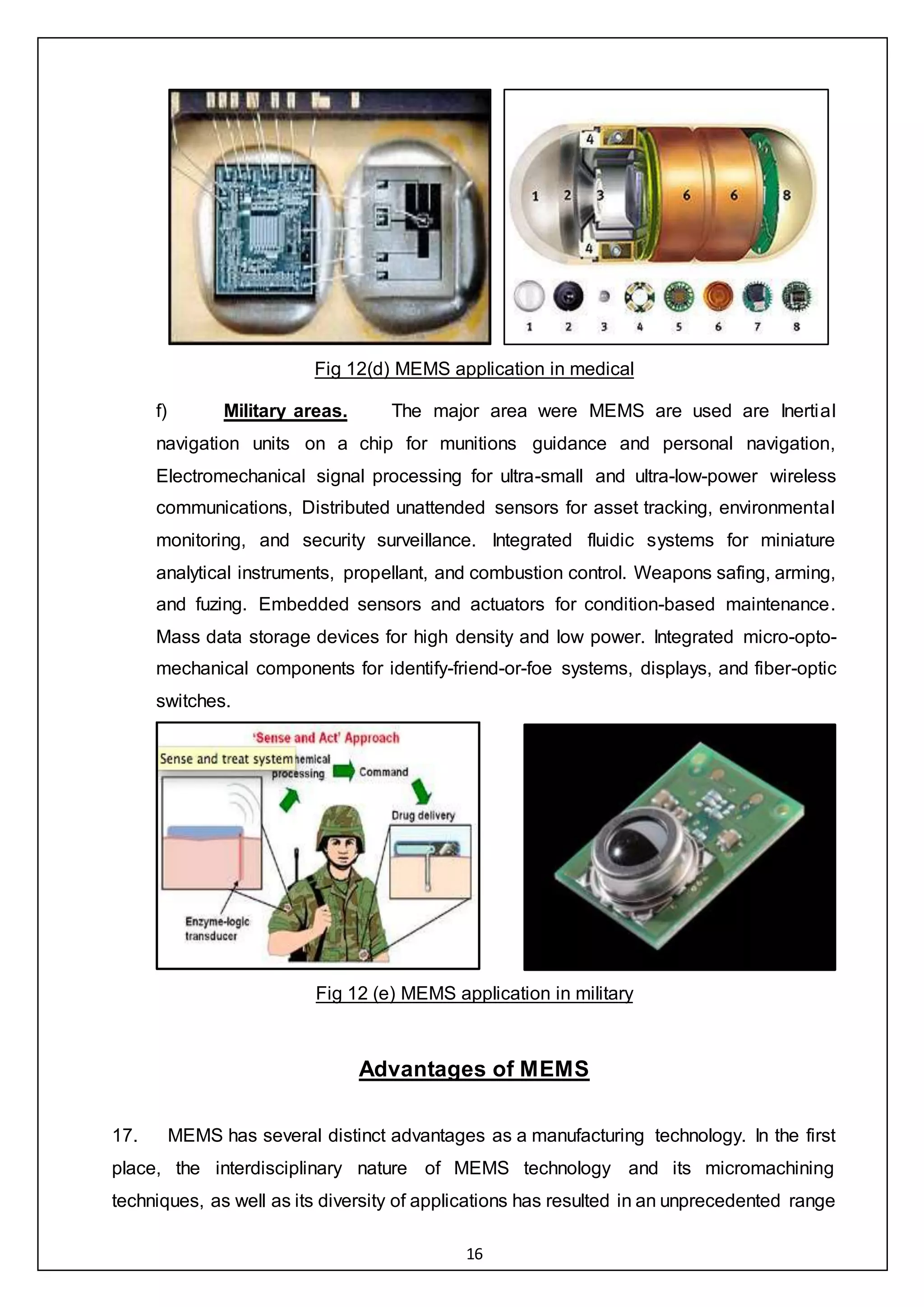 16
Fig 12(d) MEMS application in medical
f) Military areas. The major area were MEMS are used are Inertial
navigation units on a chip for munitions guidance and personal navigation,
Electromechanical signal processing for ultra-small and ultra-low-power wireless
communications, Distributed unattended sensors for asset tracking, environmental
monitoring, and security surveillance. Integrated fluidic systems for miniature
analytical instruments, propellant, and combustion control. Weapons safing, arming,
and fuzing. Embedded sensors and actuators for condition-based maintenance.
Mass data storage devices for high density and low power. Integrated micro-opto-
mechanical components for identify-friend-or-foe systems, displays, and fiber-optic
switches.
Fig 12 (e) MEMS application in military
Advantages of MEMS
17. MEMS has several distinct advantages as a manufacturing technology. In the first
place, the interdisciplinary nature of MEMS technology and its micromachining
techniques, as well as its diversity of applications has resulted in an unprecedented range
 