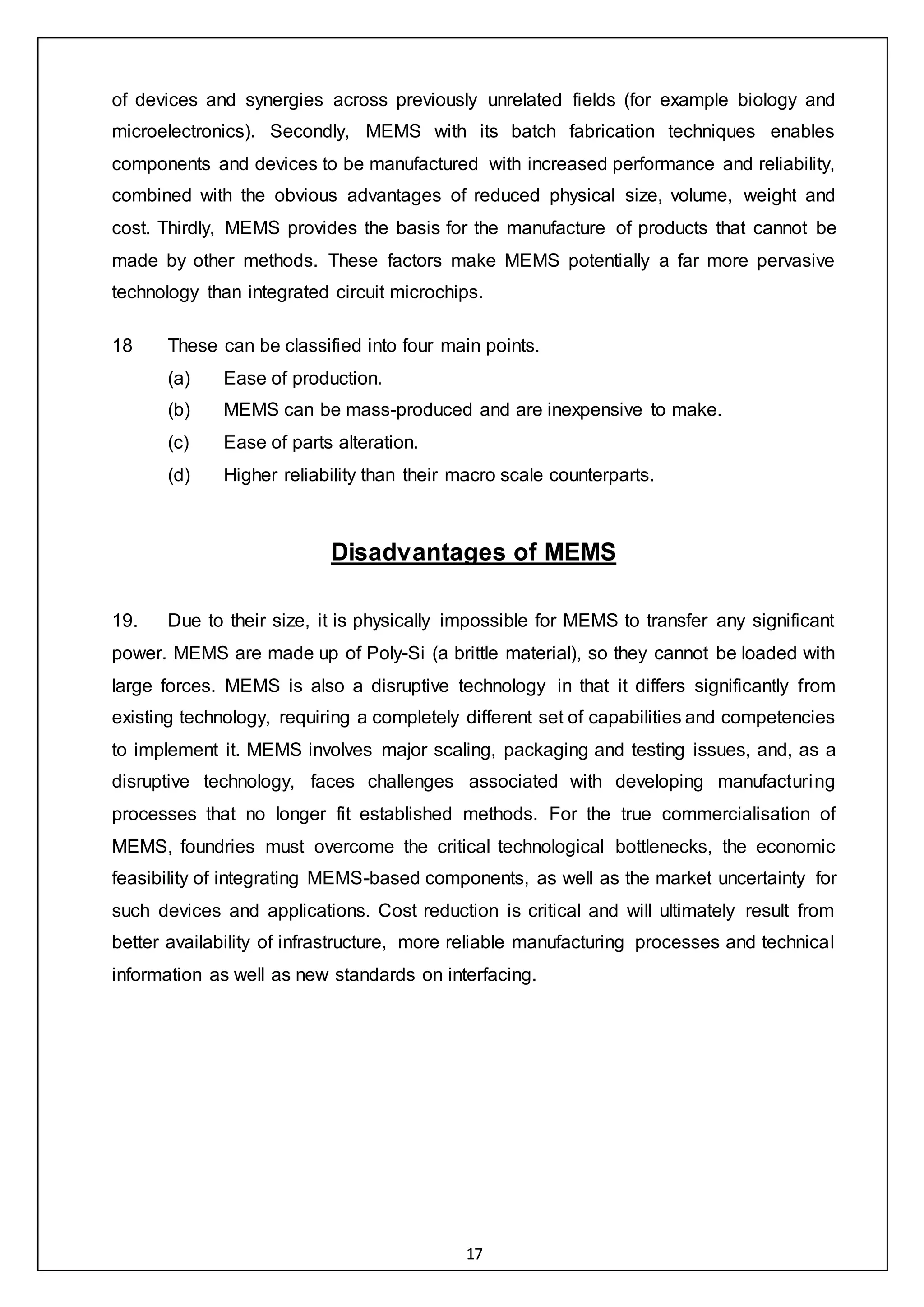 17
of devices and synergies across previously unrelated fields (for example biology and
microelectronics). Secondly, MEMS with its batch fabrication techniques enables
components and devices to be manufactured with increased performance and reliability,
combined with the obvious advantages of reduced physical size, volume, weight and
cost. Thirdly, MEMS provides the basis for the manufacture of products that cannot be
made by other methods. These factors make MEMS potentially a far more pervasive
technology than integrated circuit microchips.
18 These can be classified into four main points.
(a) Ease of production.
(b) MEMS can be mass-produced and are inexpensive to make.
(c) Ease of parts alteration.
(d) Higher reliability than their macro scale counterparts.
Disadvantages of MEMS
19. Due to their size, it is physically impossible for MEMS to transfer any significant
power. MEMS are made up of Poly-Si (a brittle material), so they cannot be loaded with
large forces. MEMS is also a disruptive technology in that it differs significantly from
existing technology, requiring a completely different set of capabilities and competencies
to implement it. MEMS involves major scaling, packaging and testing issues, and, as a
disruptive technology, faces challenges associated with developing manufacturing
processes that no longer fit established methods. For the true commercialisation of
MEMS, foundries must overcome the critical technological bottlenecks, the economic
feasibility of integrating MEMS-based components, as well as the market uncertainty for
such devices and applications. Cost reduction is critical and will ultimately result from
better availability of infrastructure, more reliable manufacturing processes and technical
information as well as new standards on interfacing.
 