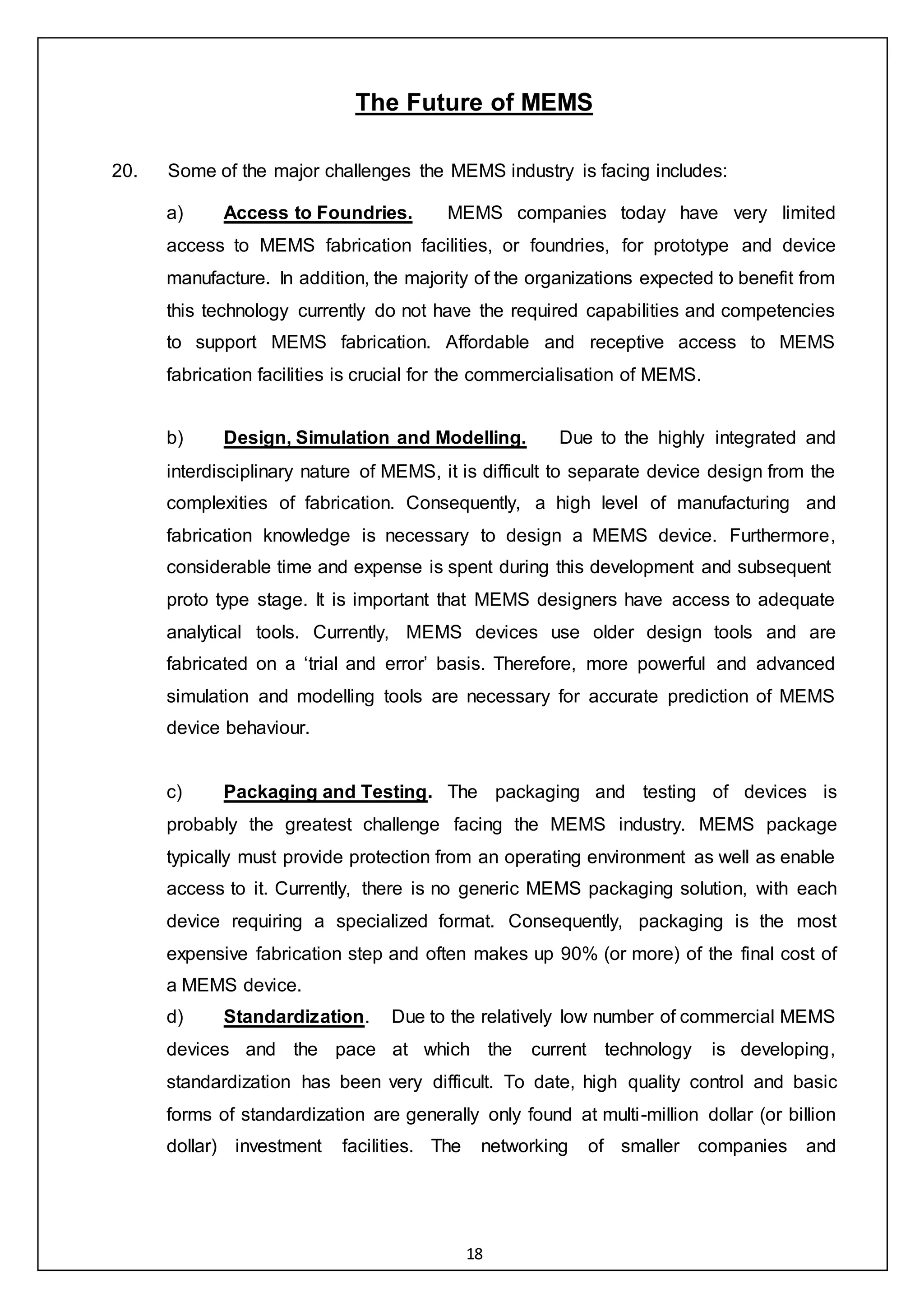 18
The Future of MEMS
20. Some of the major challenges the MEMS industry is facing includes:
a) Access to Foundries. MEMS companies today have very limited
access to MEMS fabrication facilities, or foundries, for prototype and device
manufacture. In addition, the majority of the organizations expected to benefit from
this technology currently do not have the required capabilities and competencies
to support MEMS fabrication. Affordable and receptive access to MEMS
fabrication facilities is crucial for the commercialisation of MEMS.
b) Design, Simulation and Modelling. Due to the highly integrated and
interdisciplinary nature of MEMS, it is difficult to separate device design from the
complexities of fabrication. Consequently, a high level of manufacturing and
fabrication knowledge is necessary to design a MEMS device. Furthermore,
considerable time and expense is spent during this development and subsequent
proto type stage. It is important that MEMS designers have access to adequate
analytical tools. Currently, MEMS devices use older design tools and are
fabricated on a ‘trial and error’ basis. Therefore, more powerful and advanced
simulation and modelling tools are necessary for accurate prediction of MEMS
device behaviour.
c) Packaging and Testing. The packaging and testing of devices is
probably the greatest challenge facing the MEMS industry. MEMS package
typically must provide protection from an operating environment as well as enable
access to it. Currently, there is no generic MEMS packaging solution, with each
device requiring a specialized format. Consequently, packaging is the most
expensive fabrication step and often makes up 90% (or more) of the final cost of
a MEMS device.
d) Standardization. Due to the relatively low number of commercial MEMS
devices and the pace at which the current technology is developing,
standardization has been very difficult. To date, high quality control and basic
forms of standardization are generally only found at multi-million dollar (or billion
dollar) investment facilities. The networking of smaller companies and
 