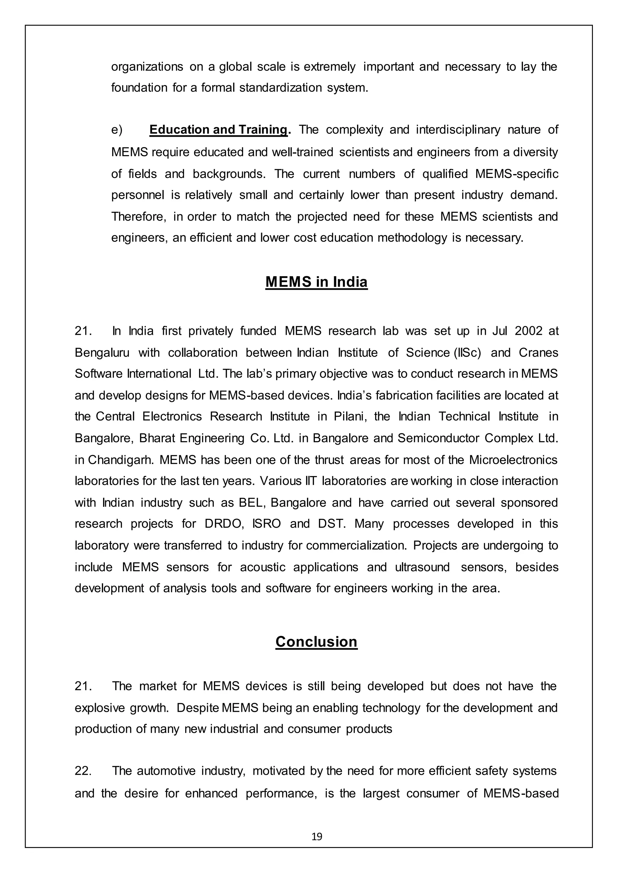 19
organizations on a global scale is extremely important and necessary to lay the
foundation for a formal standardization system.
e) Education and Training. The complexity and interdisciplinary nature of
MEMS require educated and well-trained scientists and engineers from a diversity
of fields and backgrounds. The current numbers of qualified MEMS-specific
personnel is relatively small and certainly lower than present industry demand.
Therefore, in order to match the projected need for these MEMS scientists and
engineers, an efficient and lower cost education methodology is necessary.
MEMS in India
21. In India first privately funded MEMS research lab was set up in Jul 2002 at
Bengaluru with collaboration between Indian Institute of Science (IISc) and Cranes
Software International Ltd. The lab’s primary objective was to conduct research in MEMS
and develop designs for MEMS-based devices. India’s fabrication facilities are located at
the Central Electronics Research Institute in Pilani, the Indian Technical Institute in
Bangalore, Bharat Engineering Co. Ltd. in Bangalore and Semiconductor Complex Ltd.
in Chandigarh. MEMS has been one of the thrust areas for most of the Microelectronics
laboratories for the last ten years. Various IIT laboratories are working in close interaction
with Indian industry such as BEL, Bangalore and have carried out several sponsored
research projects for DRDO, ISRO and DST. Many processes developed in this
laboratory were transferred to industry for commercialization. Projects are undergoing to
include MEMS sensors for acoustic applications and ultrasound sensors, besides
development of analysis tools and software for engineers working in the area.
Conclusion
21. The market for MEMS devices is still being developed but does not have the
explosive growth. Despite MEMS being an enabling technology for the development and
production of many new industrial and consumer products
22. The automotive industry, motivated by the need for more efficient safety systems
and the desire for enhanced performance, is the largest consumer of MEMS-based
 