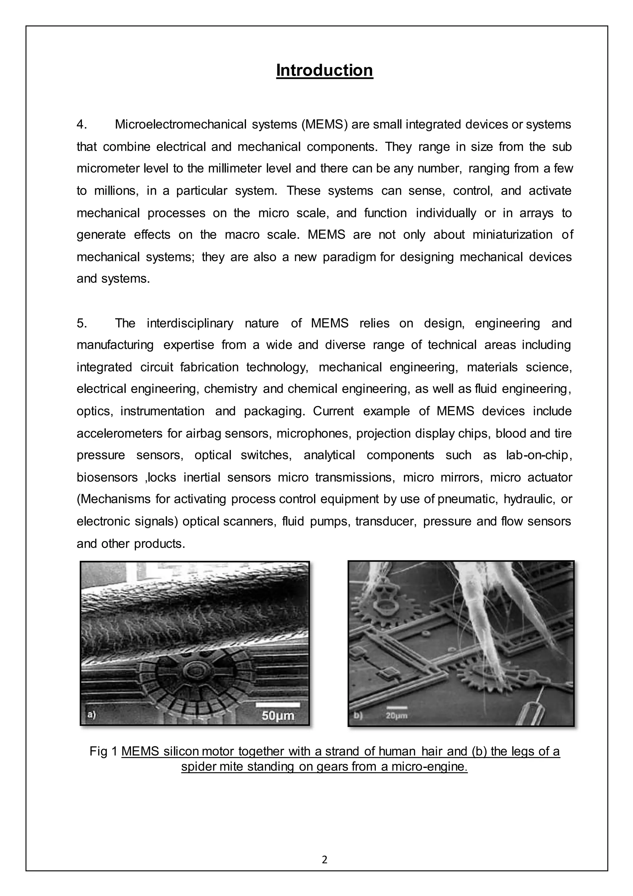 2
Introduction
4. Microelectromechanical systems (MEMS) are small integrated devices or systems
that combine electrical and mechanical components. They range in size from the sub
micrometer level to the millimeter level and there can be any number, ranging from a few
to millions, in a particular system. These systems can sense, control, and activate
mechanical processes on the micro scale, and function individually or in arrays to
generate effects on the macro scale. MEMS are not only about miniaturization of
mechanical systems; they are also a new paradigm for designing mechanical devices
and systems.
5. The interdisciplinary nature of MEMS relies on design, engineering and
manufacturing expertise from a wide and diverse range of technical areas including
integrated circuit fabrication technology, mechanical engineering, materials science,
electrical engineering, chemistry and chemical engineering, as well as fluid engineering,
optics, instrumentation and packaging. Current example of MEMS devices include
accelerometers for airbag sensors, microphones, projection display chips, blood and tire
pressure sensors, optical switches, analytical components such as lab-on-chip,
biosensors ,locks inertial sensors micro transmissions, micro mirrors, micro actuator
(Mechanisms for activating process control equipment by use of pneumatic, hydraulic, or
electronic signals) optical scanners, fluid pumps, transducer, pressure and flow sensors
and other products.
Fig 1 MEMS silicon motor together with a strand of human hair and (b) the legs of a
spider mite standing on gears from a micro-engine.
 