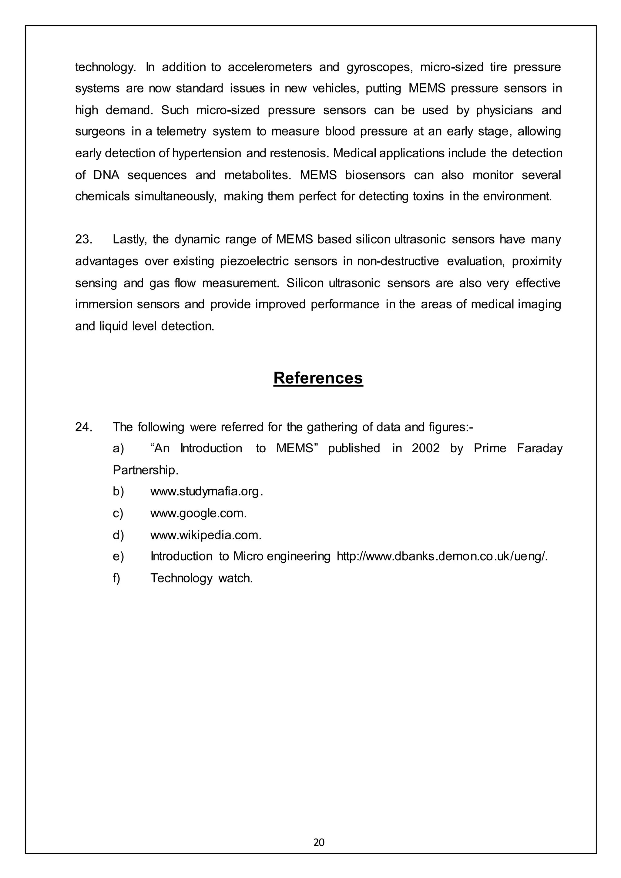 20
technology. In addition to accelerometers and gyroscopes, micro-sized tire pressure
systems are now standard issues in new vehicles, putting MEMS pressure sensors in
high demand. Such micro-sized pressure sensors can be used by physicians and
surgeons in a telemetry system to measure blood pressure at an early stage, allowing
early detection of hypertension and restenosis. Medical applications include the detection
of DNA sequences and metabolites. MEMS biosensors can also monitor several
chemicals simultaneously, making them perfect for detecting toxins in the environment.
23. Lastly, the dynamic range of MEMS based silicon ultrasonic sensors have many
advantages over existing piezoelectric sensors in non-destructive evaluation, proximity
sensing and gas flow measurement. Silicon ultrasonic sensors are also very effective
immersion sensors and provide improved performance in the areas of medical imaging
and liquid level detection.
References
24. The following were referred for the gathering of data and figures:-
a) “An Introduction to MEMS” published in 2002 by Prime Faraday
Partnership.
b) www.studymafia.org.
c) www.google.com.
d) www.wikipedia.com.
e) Introduction to Micro engineering http://www.dbanks.demon.co.uk/ueng/.
f) Technology watch.
 