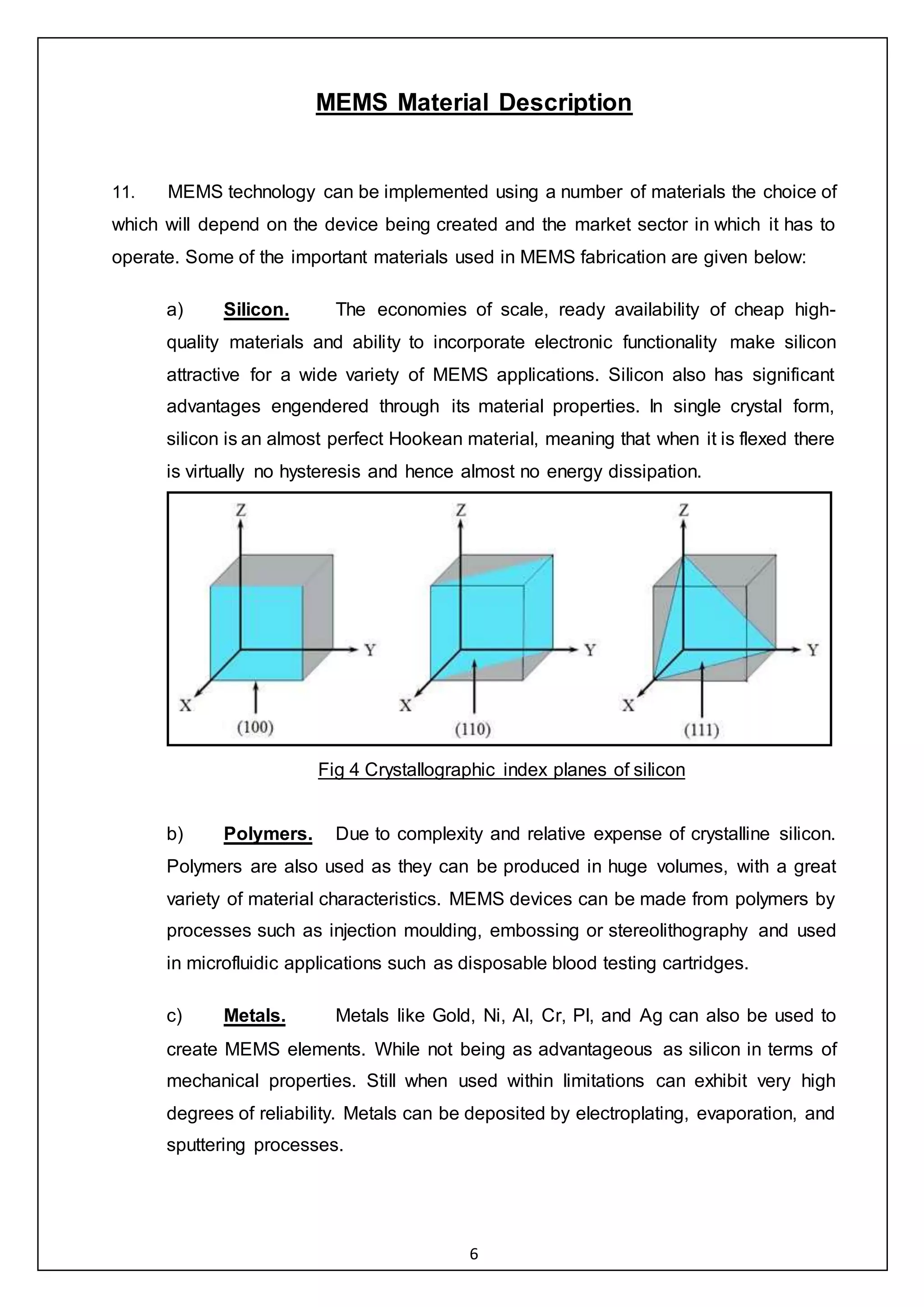 6
MEMS Material Description
11. MEMS technology can be implemented using a number of materials the choice of
which will depend on the device being created and the market sector in which it has to
operate. Some of the important materials used in MEMS fabrication are given below:
a) Silicon. The economies of scale, ready availability of cheap high-
quality materials and ability to incorporate electronic functionality make silicon
attractive for a wide variety of MEMS applications. Silicon also has significant
advantages engendered through its material properties. In single crystal form,
silicon is an almost perfect Hookean material, meaning that when it is flexed there
is virtually no hysteresis and hence almost no energy dissipation.
Fig 4 Crystallographic index planes of silicon
b) Polymers. Due to complexity and relative expense of crystalline silicon.
Polymers are also used as they can be produced in huge volumes, with a great
variety of material characteristics. MEMS devices can be made from polymers by
processes such as injection moulding, embossing or stereolithography and used
in microfluidic applications such as disposable blood testing cartridges.
c) Metals. Metals like Gold, Ni, Al, Cr, Pl, and Ag can also be used to
create MEMS elements. While not being as advantageous as silicon in terms of
mechanical properties. Still when used within limitations can exhibit very high
degrees of reliability. Metals can be deposited by electroplating, evaporation, and
sputtering processes.
 