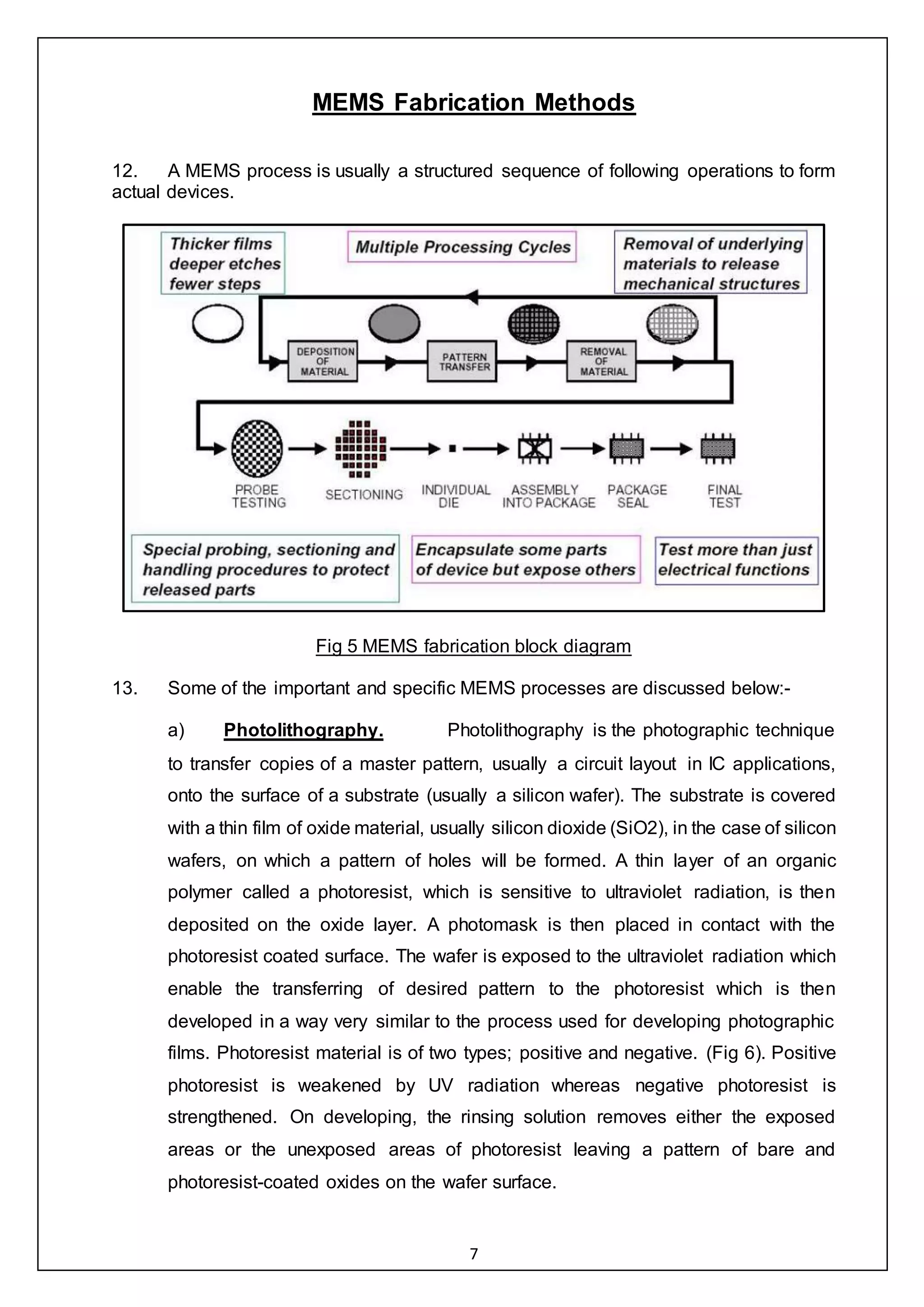 7
MEMS Fabrication Methods
12. A MEMS process is usually a structured sequence of following operations to form
actual devices.
Fig 5 MEMS fabrication block diagram
13. Some of the important and specific MEMS processes are discussed below:-
a) Photolithography. Photolithography is the photographic technique
to transfer copies of a master pattern, usually a circuit layout in IC applications,
onto the surface of a substrate (usually a silicon wafer). The substrate is covered
with a thin film of oxide material, usually silicon dioxide (SiO2), in the case of silicon
wafers, on which a pattern of holes will be formed. A thin layer of an organic
polymer called a photoresist, which is sensitive to ultraviolet radiation, is then
deposited on the oxide layer. A photomask is then placed in contact with the
photoresist coated surface. The wafer is exposed to the ultraviolet radiation which
enable the transferring of desired pattern to the photoresist which is then
developed in a way very similar to the process used for developing photographic
films. Photoresist material is of two types; positive and negative. (Fig 6). Positive
photoresist is weakened by UV radiation whereas negative photoresist is
strengthened. On developing, the rinsing solution removes either the exposed
areas or the unexposed areas of photoresist leaving a pattern of bare and
photoresist-coated oxides on the wafer surface.
 
