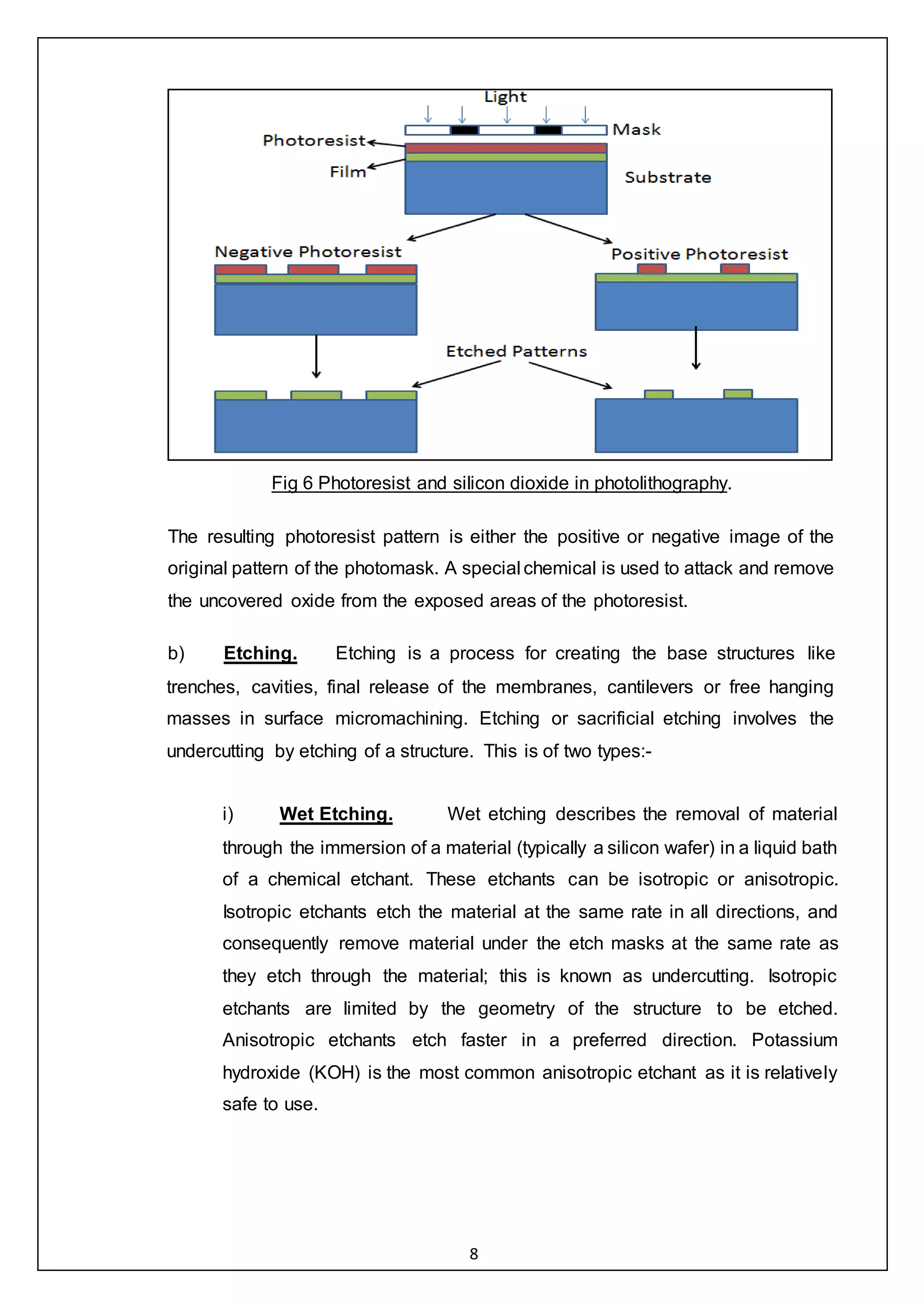 8
Fig 6 Photoresist and silicon dioxide in photolithography.
The resulting photoresist pattern is either the positive or negative image of the
original pattern of the photomask. A special chemical is used to attack and remove
the uncovered oxide from the exposed areas of the photoresist.
b) Etching. Etching is a process for creating the base structures like
trenches, cavities, final release of the membranes, cantilevers or free hanging
masses in surface micromachining. Etching or sacrificial etching involves the
undercutting by etching of a structure. This is of two types:-
i) Wet Etching. Wet etching describes the removal of material
through the immersion of a material (typically a silicon wafer) in a liquid bath
of a chemical etchant. These etchants can be isotropic or anisotropic.
Isotropic etchants etch the material at the same rate in all directions, and
consequently remove material under the etch masks at the same rate as
they etch through the material; this is known as undercutting. Isotropic
etchants are limited by the geometry of the structure to be etched.
Anisotropic etchants etch faster in a preferred direction. Potassium
hydroxide (KOH) is the most common anisotropic etchant as it is relatively
safe to use.
 