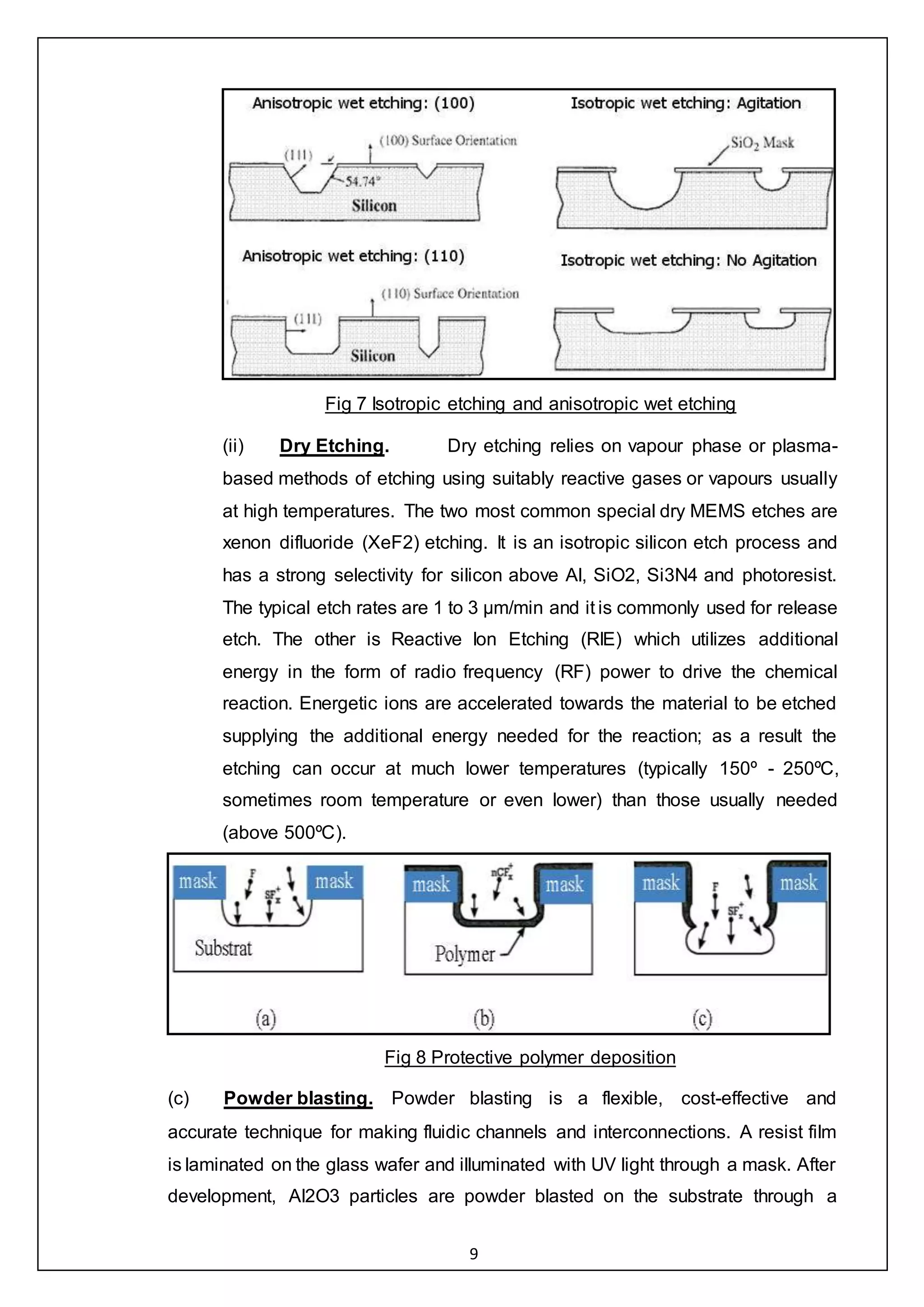 9
Fig 7 Isotropic etching and anisotropic wet etching
(ii) Dry Etching. Dry etching relies on vapour phase or plasma-
based methods of etching using suitably reactive gases or vapours usually
at high temperatures. The two most common special dry MEMS etches are
xenon difluoride (XeF2) etching. It is an isotropic silicon etch process and
has a strong selectivity for silicon above Al, SiO2, Si3N4 and photoresist.
The typical etch rates are 1 to 3 μm/min and it is commonly used for release
etch. The other is Reactive Ion Etching (RIE) which utilizes additional
energy in the form of radio frequency (RF) power to drive the chemical
reaction. Energetic ions are accelerated towards the material to be etched
supplying the additional energy needed for the reaction; as a result the
etching can occur at much lower temperatures (typically 150º - 250ºC,
sometimes room temperature or even lower) than those usually needed
(above 500ºC).
Fig 8 Protective polymer deposition
(c) Powder blasting. Powder blasting is a flexible, cost-effective and
accurate technique for making fluidic channels and interconnections. A resist film
is laminated on the glass wafer and illuminated with UV light through a mask. After
development, Al2O3 particles are powder blasted on the substrate through a
 