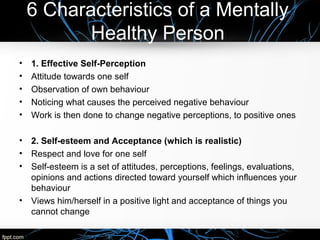 6 Characteristics of a Mentally
Healthy Person
• 1. Effective Self-Perception
• Attitude towards one self
• Observation of own behaviour
• Noticing what causes the perceived negative behaviour
• Work is then done to change negative perceptions, to positive ones
• 2. Self-esteem and Acceptance (which is realistic)
• Respect and love for one self
• Self-esteem is a set of attitudes, perceptions, feelings, evaluations,
opinions and actions directed toward yourself which influences your
behaviour
• Views him/herself in a positive light and acceptance of things you
cannot change
 