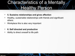 Characteristics of a Mentally
Healthy Person
• 5. Sustains relationships and gives affection
• Healthy, sustainable relationships with friends and significant
others.
• Workplace this is also very important
• 6. Self directed and productive
• Ability to direct oneself to life path
 