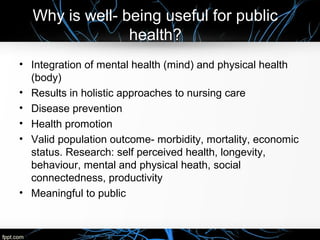 Why is well- being useful for public
health?
• Integration of mental health (mind) and physical health
(body)
• Results in holistic approaches to nursing care
• Disease prevention
• Health promotion
• Valid population outcome- morbidity, mortality, economic
status. Research: self perceived health, longevity,
behaviour, mental and physical heath, social
connectedness, productivity
• Meaningful to public
 