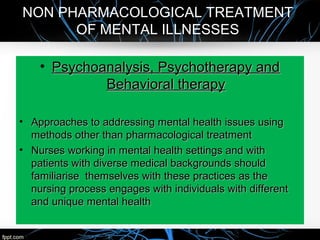 NON PHARMACOLOGICAL TREATMENT
OF MENTAL ILLNESSES
• Psychoanalysis, Psychotherapy andPsychoanalysis, Psychotherapy and
Behavioral therapyBehavioral therapy
• Approaches to addressing mental health issues usingApproaches to addressing mental health issues using
methods other than pharmacological treatmentmethods other than pharmacological treatment
• Nurses working in mental health settings and withNurses working in mental health settings and with
patients with diverse medical backgrounds shouldpatients with diverse medical backgrounds should
familiarise themselves with these practices as thefamiliarise themselves with these practices as the
nursing process engages with individuals with differentnursing process engages with individuals with different
and unique mental healthand unique mental health
 