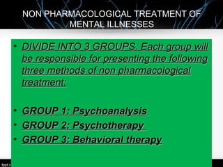 NON PHARMACOLOGICAL TREATMENT OF
MENTAL ILLNESSES
• DIVIDE INTO 3 GROUPS. Each group willDIVIDE INTO 3 GROUPS. Each group will
be responsible for presenting the followingbe responsible for presenting the following
three methods of non pharmacologicalthree methods of non pharmacological
treatment:treatment:
• GROUP 1: PsychoanalysisGROUP 1: Psychoanalysis
• GROUP 2: PsychotherapyGROUP 2: Psychotherapy
• GROUP 3: Behavioral therapyGROUP 3: Behavioral therapy
 