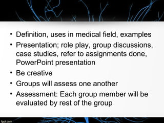 • Definition, uses in medical field, examples
• Presentation; role play, group discussions,
case studies, refer to assignments done,
PowerPoint presentation
• Be creative
• Groups will assess one another
• Assessment: Each group member will be
evaluated by rest of the group
 