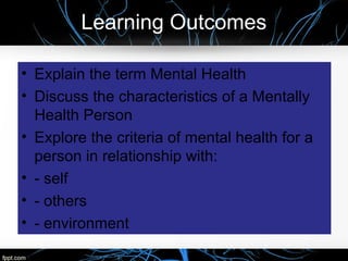 Learning Outcomes
• Explain the term Mental Health
• Discuss the characteristics of a Mentally
Health Person
• Explore the criteria of mental health for a
person in relationship with:
• - self
• - others
• - environment
 