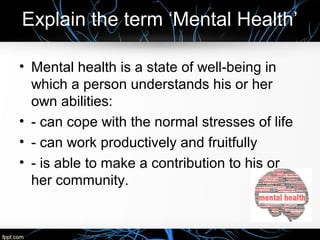 Explain the term ‘Mental Health’
• Mental health is a state of well-being in
which a person understands his or her
own abilities:
• - can cope with the normal stresses of life
• - can work productively and fruitfully
• - is able to make a contribution to his or
her community.
 