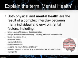 Explain the term ‘Mental Health’
• Both physical and mental health are the
result of a complex interplay between
many individual and environmental
factors, including:
• family history of illness and disease/genetics
• lifestyle and health behaviours (e.g., smoking, exercise, substance use)
• levels of personal stress
• workplace stress
• exposure to toxins
• exposure to trauma
• personal life circumstances and history
• access to support structures (e.g., timely healthcare, social supports)
• coping skills
 