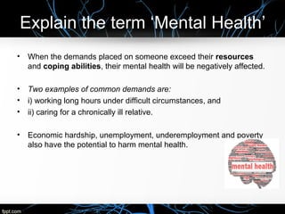 Explain the term ‘Mental Health’
• When the demands placed on someone exceed their resources
and coping abilities, their mental health will be negatively affected.
• Two examples of common demands are:
• i) working long hours under difficult circumstances, and
• ii) caring for a chronically ill relative.
• Economic hardship, unemployment, underemployment and poverty
also have the potential to harm mental health.
 