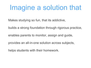 Imagine a solution that
Makes studying so fun, that its addictive,
builds a strong foundation through rigorous practice,
enables parents to monitor, assign and guide,
provides an all-in-one solution across subjects,
helps students with their homework.
 