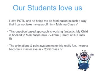 Our Students love us
• I love POTU and he helps me do Meritnation in such a way
that I cannot take my eyes off him - Mahima Class V
• This question based approach is working fantastic. My Child
is hooked to Meritnation now - Vikram (Parent of Ilu Class
II)
• The animations & point system make this really fun. I wanna
become a master avatar - Rohit Class IV
 