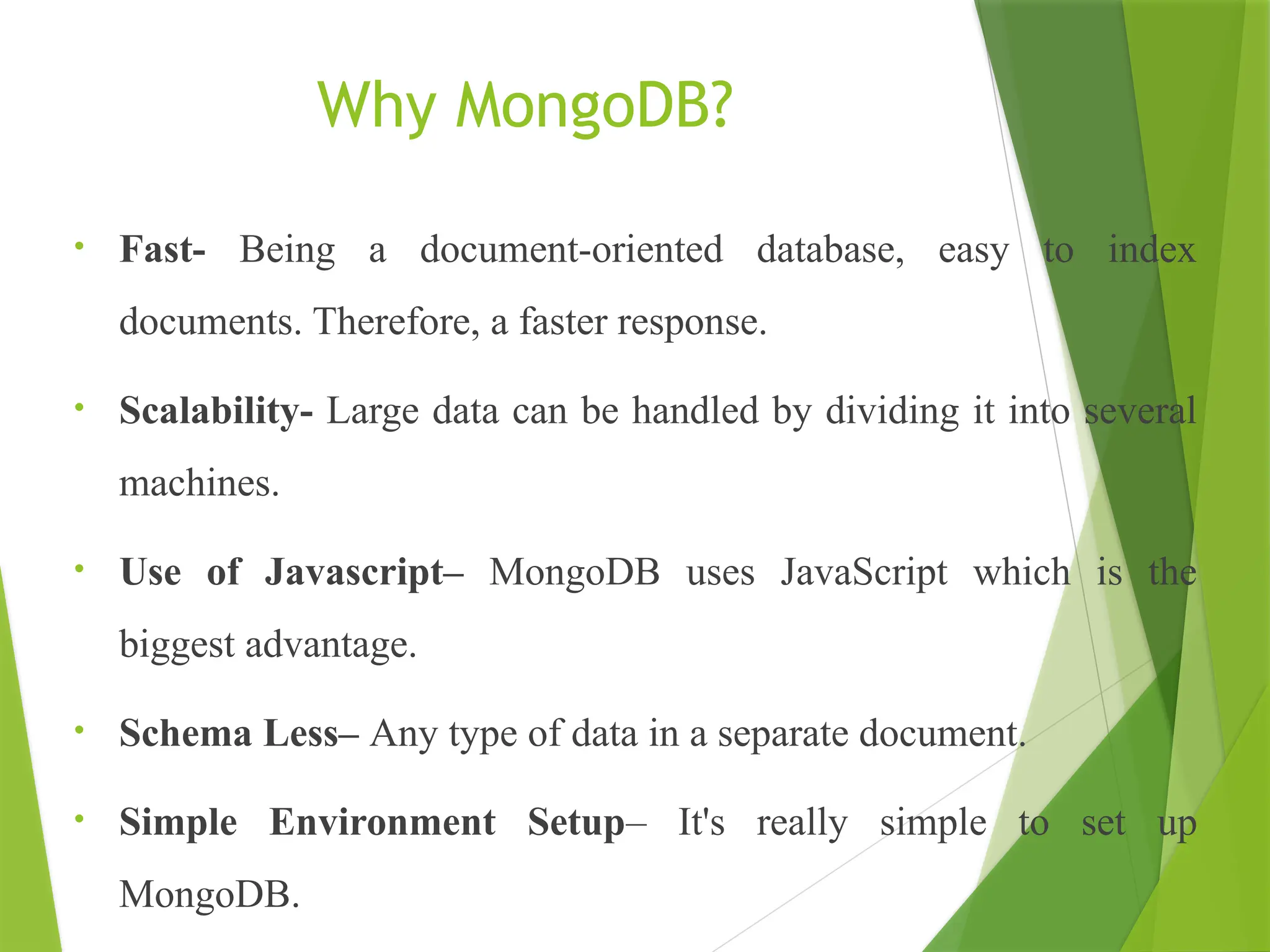 Why MongoDB?
• Fast- Being a document-oriented database, easy to index
documents. Therefore, a faster response.
• Scalability- Large data can be handled by dividing it into several
machines.
• Use of Javascript– MongoDB uses JavaScript which is the
biggest advantage.
• Schema Less– Any type of data in a separate document.
• Simple Environment Setup– It's really simple to set up
MongoDB.
 