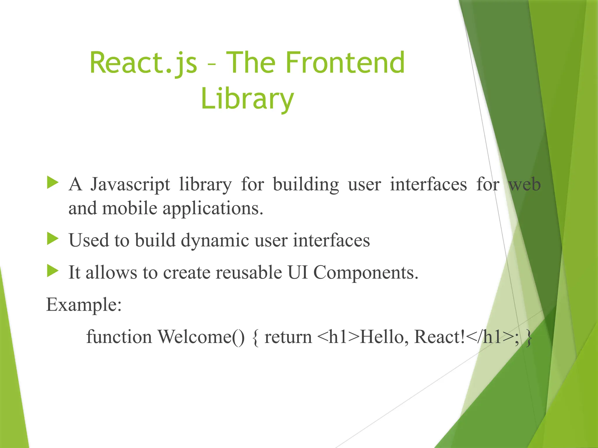 React.js – The Frontend
Library
 A Javascript library for building user interfaces for web
and mobile applications.
 Used to build dynamic user interfaces
 It allows to create reusable UI Components.
Example:
function Welcome() { return <h1>Hello, React!</h1>; }
 