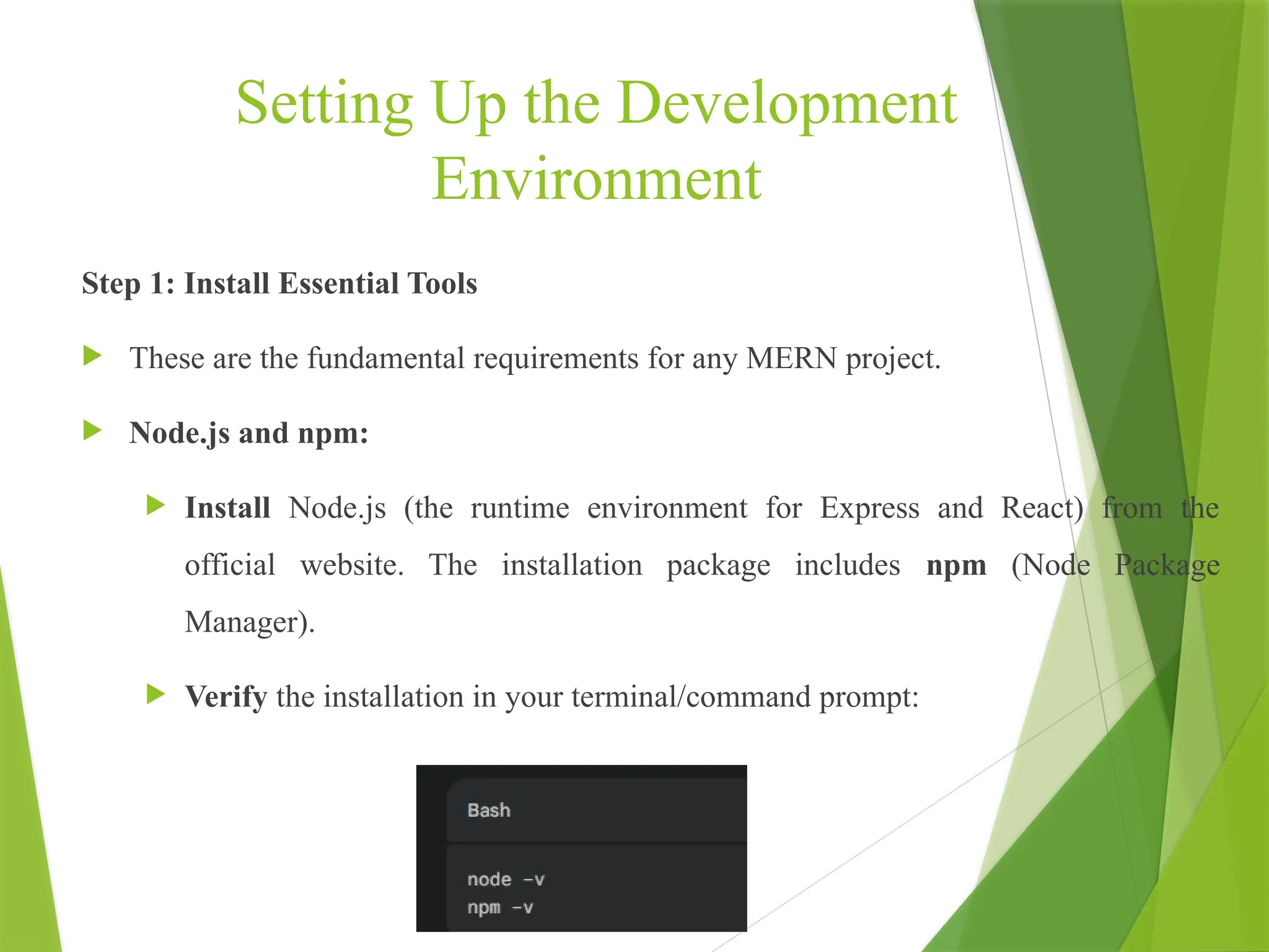 Setting Up the Development
Environment
Step 1: Install Essential Tools
 These are the fundamental requirements for any MERN project.
 Node.js and npm:
 Install Node.js (the runtime environment for Express and React) from the
official website. The installation package includes npm (Node Package
Manager).
 Verify the installation in your terminal/command prompt:
 