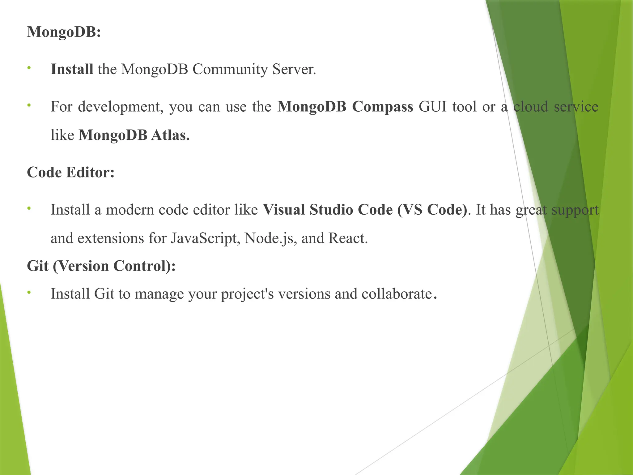 MongoDB:
• Install the MongoDB Community Server.
• For development, you can use the MongoDB Compass GUI tool or a cloud service
like MongoDB Atlas.
Code Editor:
• Install a modern code editor like Visual Studio Code (VS Code). It has great support
and extensions for JavaScript, Node.js, and React.
Git (Version Control):
• Install Git to manage your project's versions and collaborate.
 