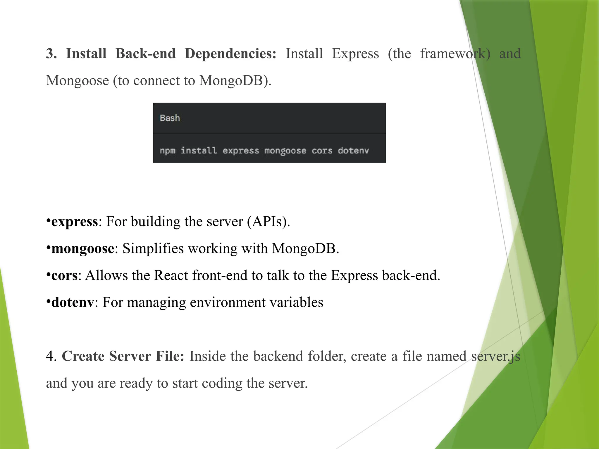 3. Install Back-end Dependencies: Install Express (the framework) and
Mongoose (to connect to MongoDB).
•express: For building the server (APIs).
•mongoose: Simplifies working with MongoDB.
•cors: Allows the React front-end to talk to the Express back-end.
•dotenv: For managing environment variables
4. Create Server File: Inside the backend folder, create a file named server.js
and you are ready to start coding the server.
 