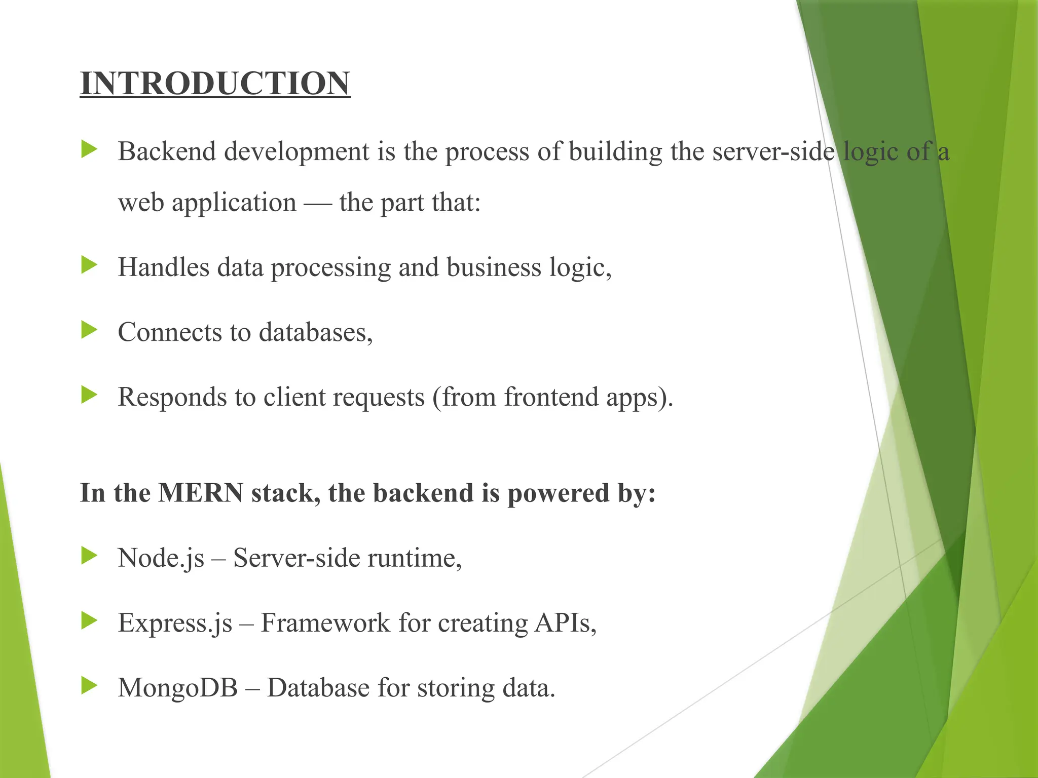 INTRODUCTION
 Backend development is the process of building the server-side logic of a
web application — the part that:
 Handles data processing and business logic,
 Connects to databases,
 Responds to client requests (from frontend apps).
In the MERN stack, the backend is powered by:
 Node.js – Server-side runtime,
 Express.js – Framework for creating APIs,
 MongoDB – Database for storing data.
 