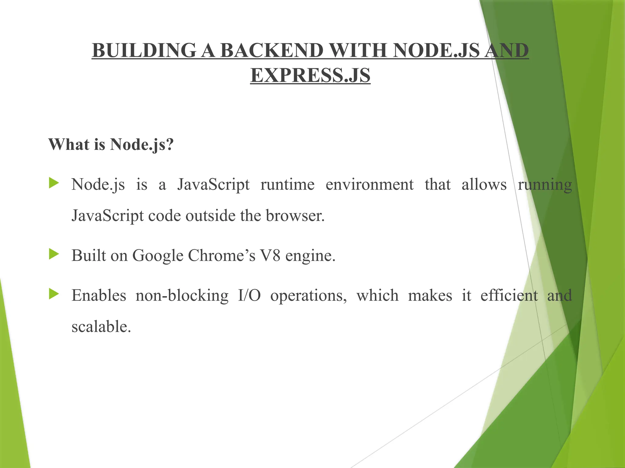 BUILDING A BACKEND WITH NODE.JS AND
EXPRESS.JS
What is Node.js?
 Node.js is a JavaScript runtime environment that allows running
JavaScript code outside the browser.
 Built on Google Chrome’s V8 engine.
 Enables non-blocking I/O operations, which makes it efficient and
scalable.
 