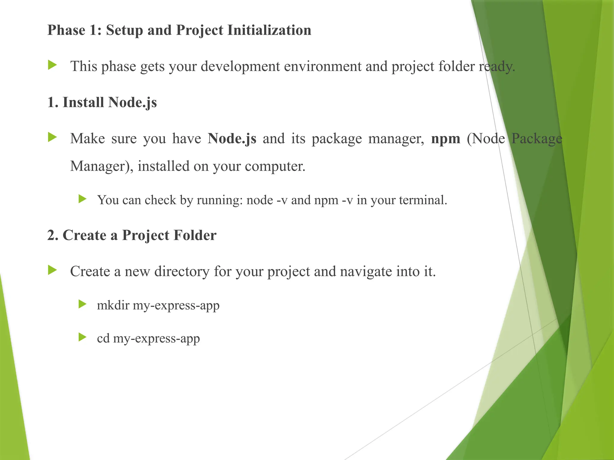 Phase 1: Setup and Project Initialization
 This phase gets your development environment and project folder ready.
1. Install Node.js
 Make sure you have Node.js and its package manager, npm (Node Package
Manager), installed on your computer.
 You can check by running: node -v and npm -v in your terminal.
2. Create a Project Folder
 Create a new directory for your project and navigate into it.
 mkdir my-express-app
 cd my-express-app
 