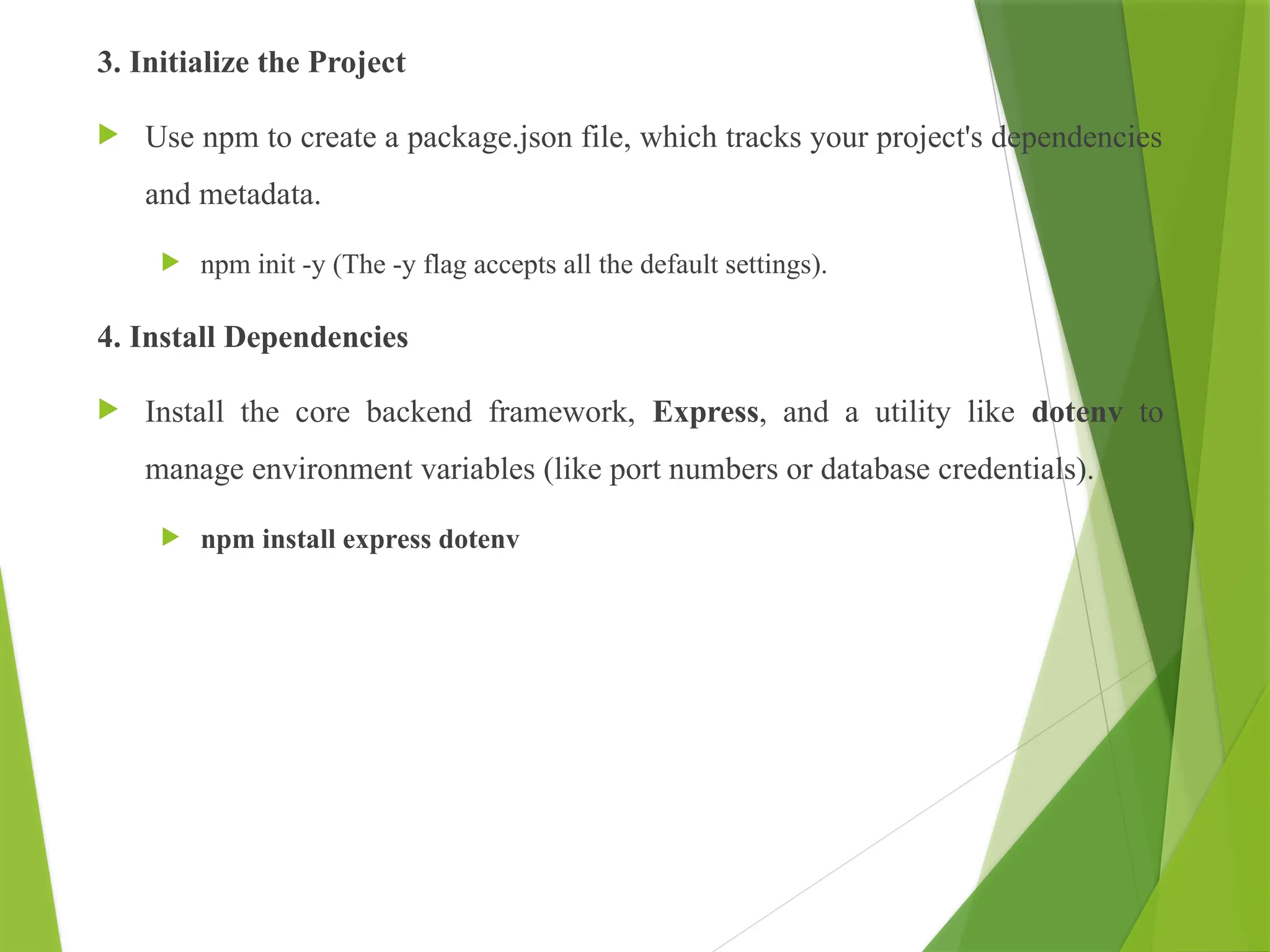 3. Initialize the Project
 Use npm to create a package.json file, which tracks your project's dependencies
and metadata.
 npm init -y (The -y flag accepts all the default settings).
4. Install Dependencies
 Install the core backend framework, Express, and a utility like dotenv to
manage environment variables (like port numbers or database credentials).
 npm install express dotenv
 