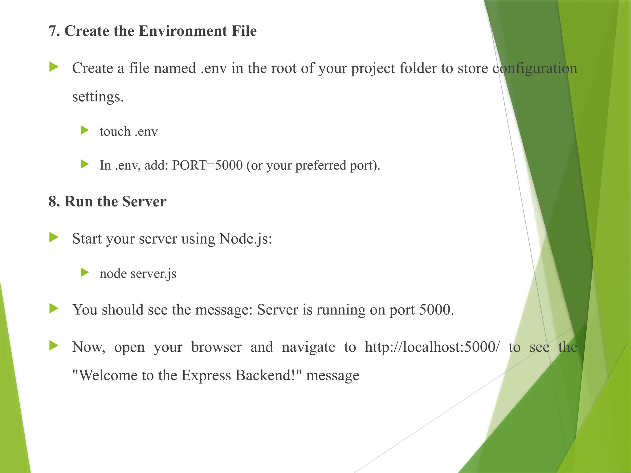 7. Create the Environment File
 Create a file named .env in the root of your project folder to store configuration
settings.
 touch .env
 In .env, add: PORT=5000 (or your preferred port).
8. Run the Server
 Start your server using Node.js:
 node server.js
 You should see the message: Server is running on port 5000.
 Now, open your browser and navigate to http://localhost:5000/ to see the
"Welcome to the Express Backend!" message
 