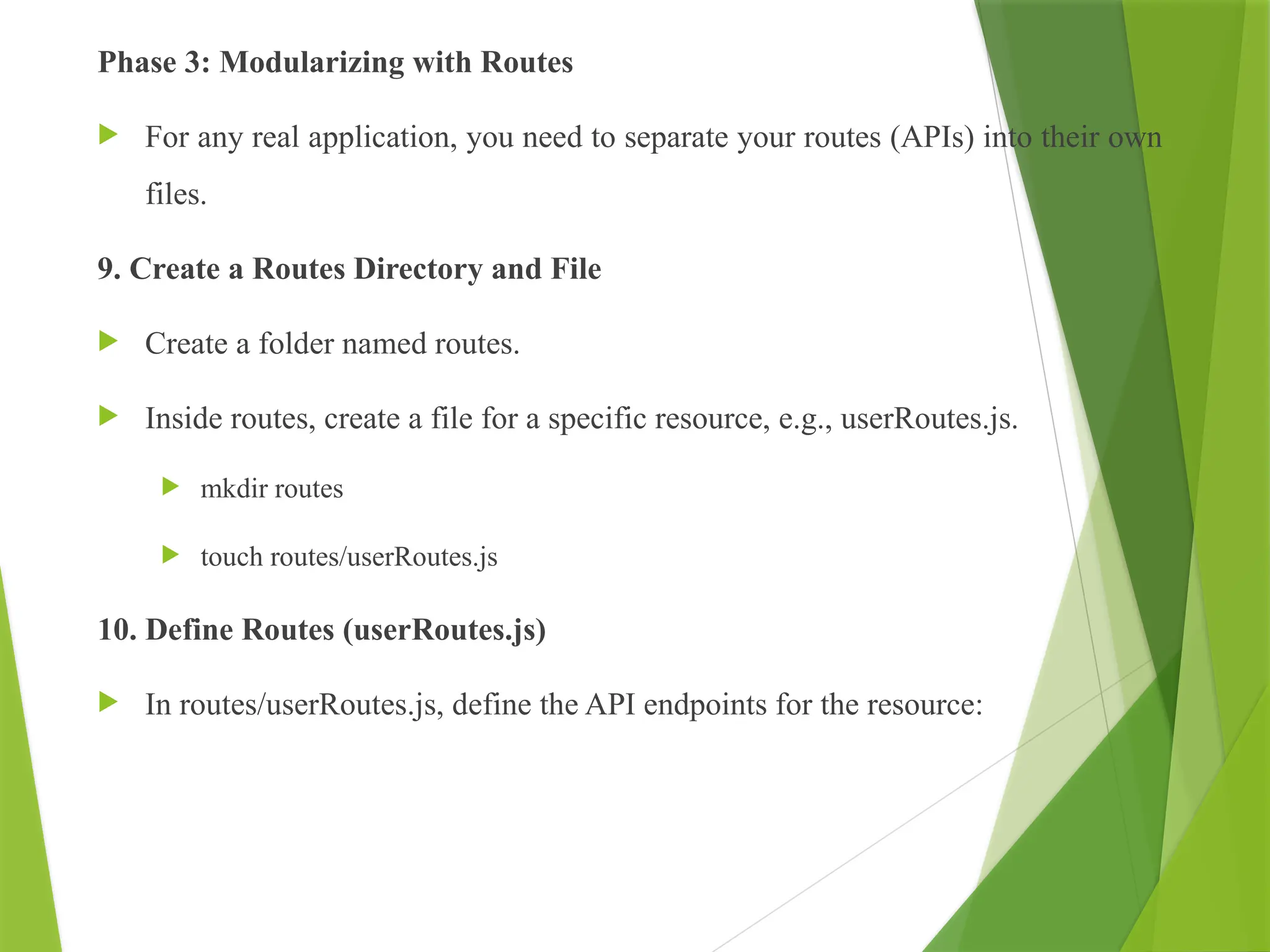Phase 3: Modularizing with Routes
 For any real application, you need to separate your routes (APIs) into their own
files.
9. Create a Routes Directory and File
 Create a folder named routes.
 Inside routes, create a file for a specific resource, e.g., userRoutes.js.
 mkdir routes
 touch routes/userRoutes.js
10. Define Routes (userRoutes.js)
 In routes/userRoutes.js, define the API endpoints for the resource:
 