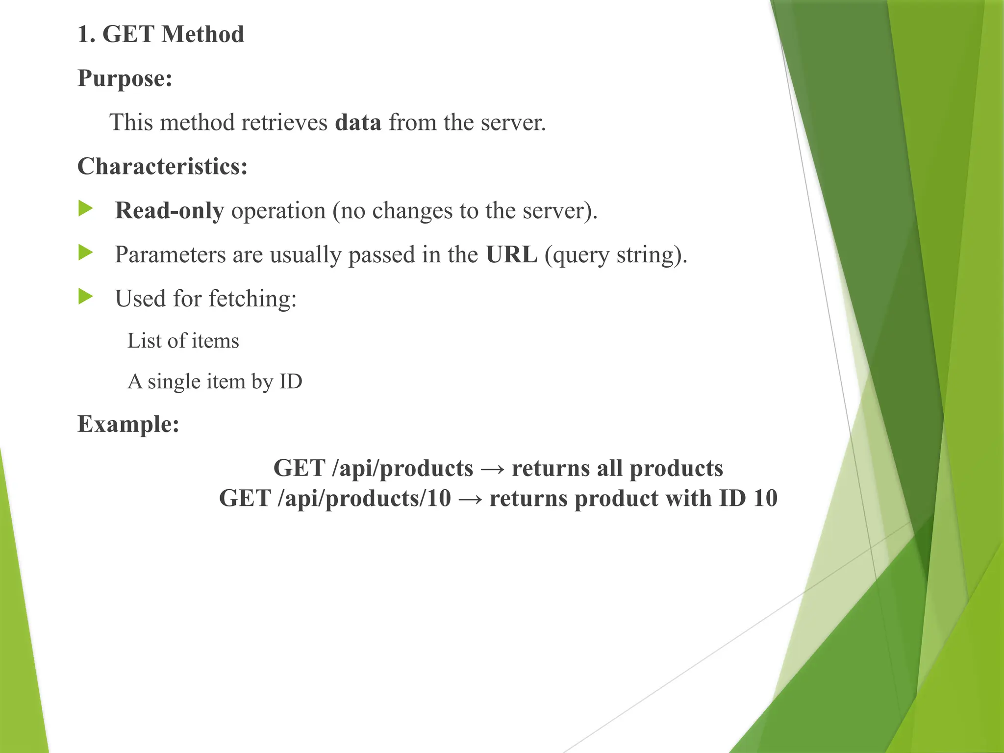 1. GET Method
Purpose:
This method retrieves data from the server.
Characteristics:
 Read-only operation (no changes to the server).
 Parameters are usually passed in the URL (query string).
 Used for fetching:
List of items
A single item by ID
Example:
GET /api/products → returns all products
GET /api/products/10 → returns product with ID 10
 