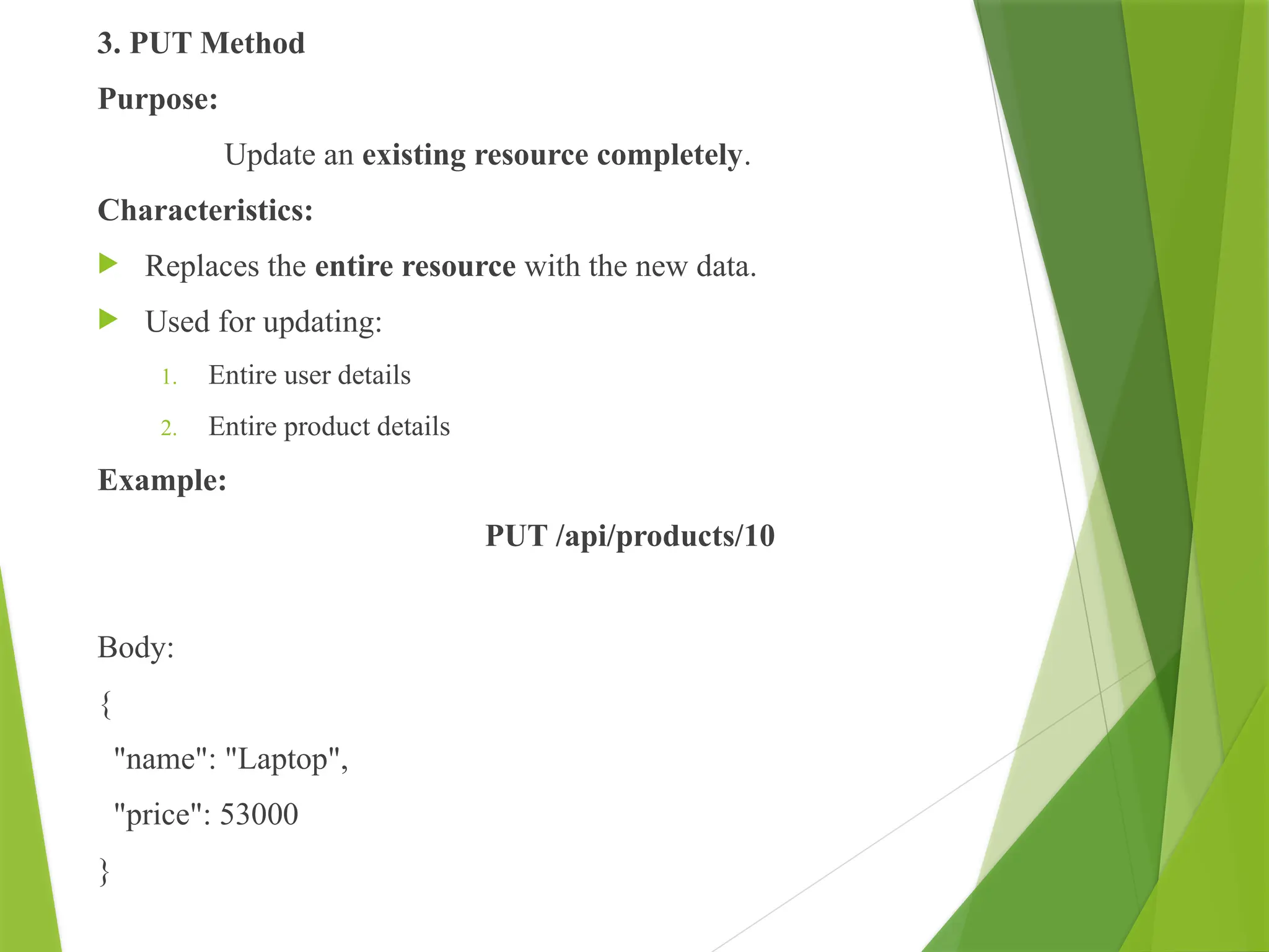 3. PUT Method
Purpose:
Update an existing resource completely.
Characteristics:
 Replaces the entire resource with the new data.
 Used for updating:
1. Entire user details
2. Entire product details
Example:
PUT /api/products/10
Body:
{
"name": "Laptop",
"price": 53000
}
 