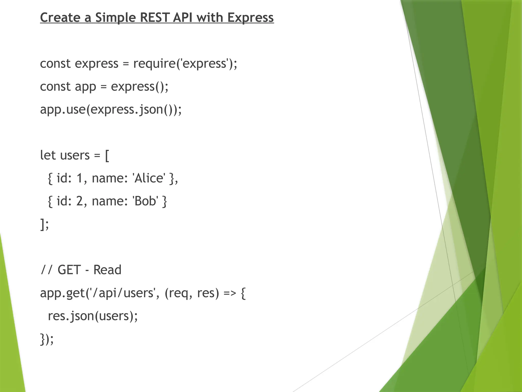 Create a Simple REST API with Express
const express = require('express');
const app = express();
app.use(express.json());
let users = [
{ id: 1, name: 'Alice' },
{ id: 2, name: 'Bob' }
];
// GET - Read
app.get('/api/users', (req, res) => {
res.json(users);
});
 
