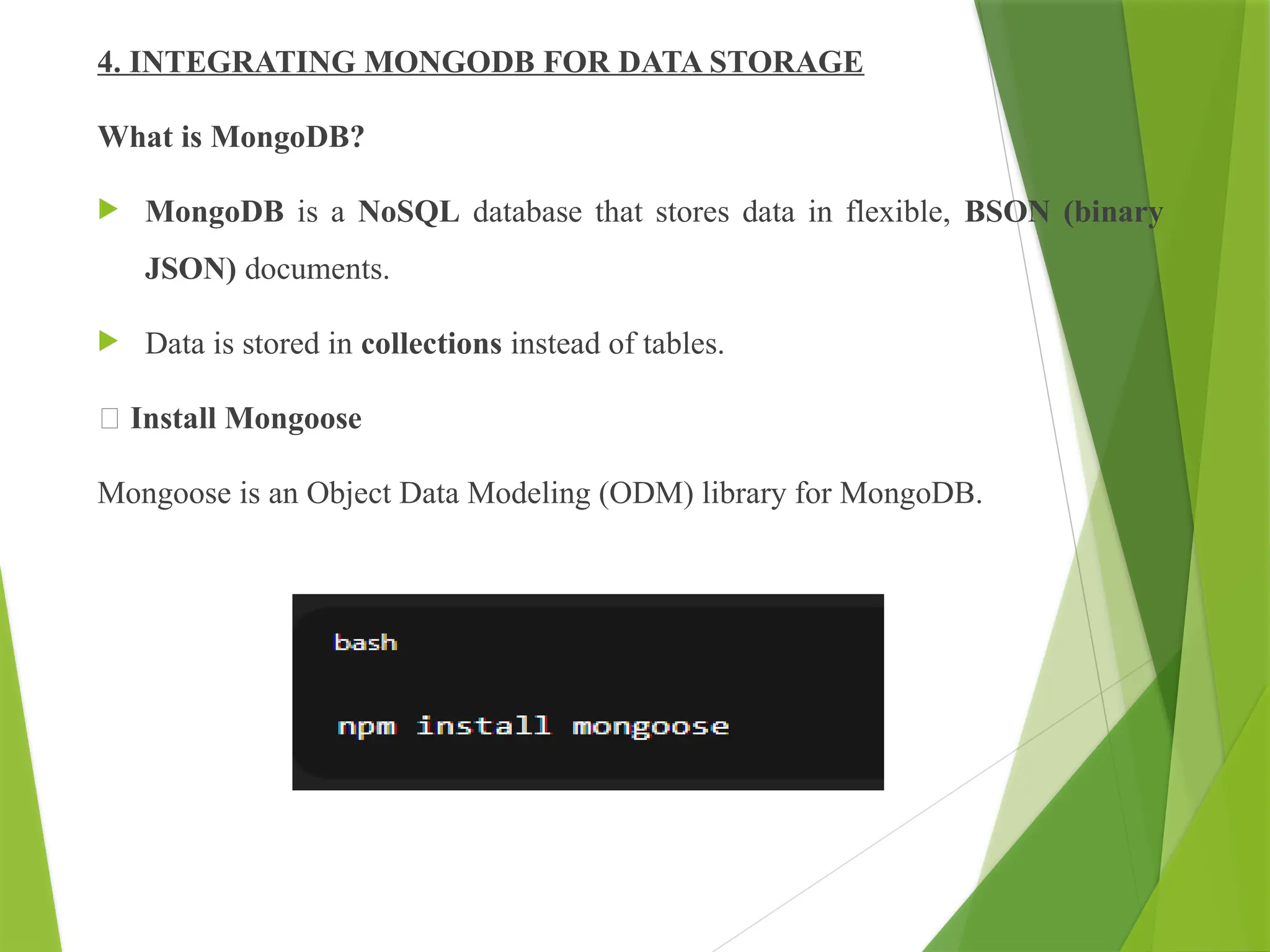 4. INTEGRATING MONGODB FOR DATA STORAGE
What is MongoDB?
 MongoDB is a NoSQL database that stores data in flexible, BSON (binary
JSON) documents.
 Data is stored in collections instead of tables.
🔸 Install Mongoose
Mongoose is an Object Data Modeling (ODM) library for MongoDB.
 