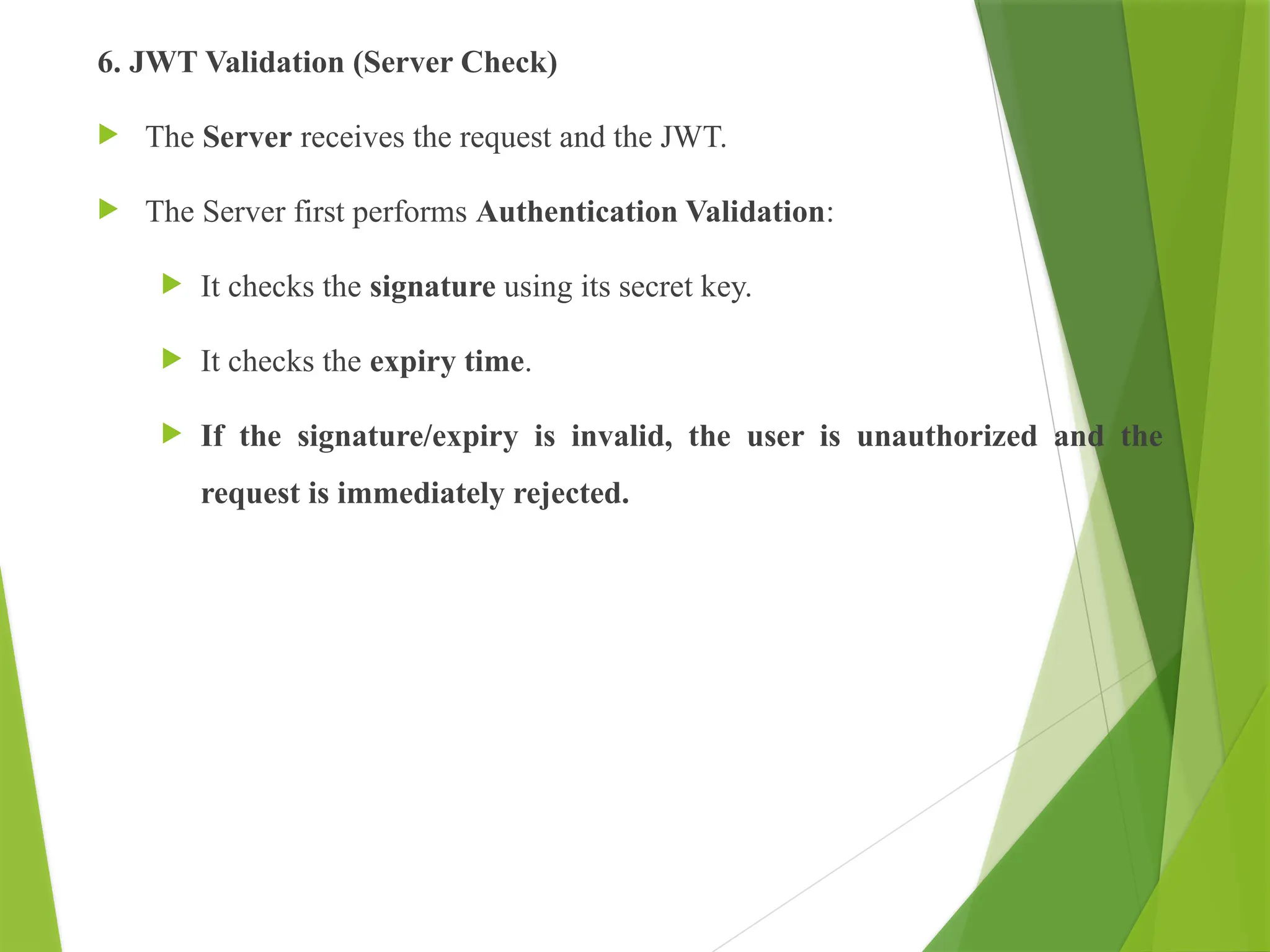 6. JWT Validation (Server Check)
 The Server receives the request and the JWT.
 The Server first performs Authentication Validation:
 It checks the signature using its secret key.
 It checks the expiry time.
 If the signature/expiry is invalid, the user is unauthorized and the
request is immediately rejected.
 
