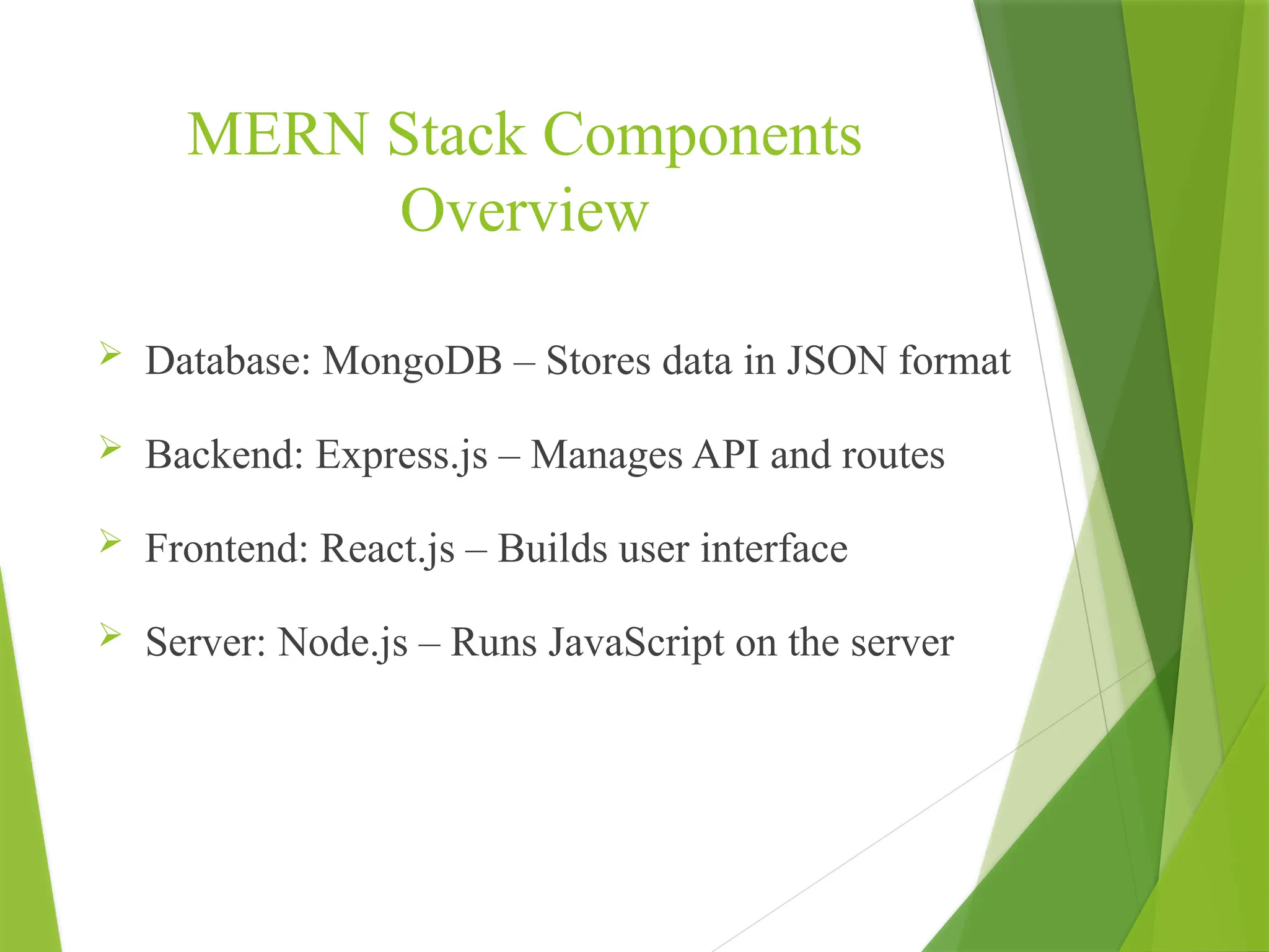 MERN Stack Components
Overview
 Database: MongoDB – Stores data in JSON format
 Backend: Express.js – Manages API and routes
 Frontend: React.js – Builds user interface
 Server: Node.js – Runs JavaScript on the server
 
