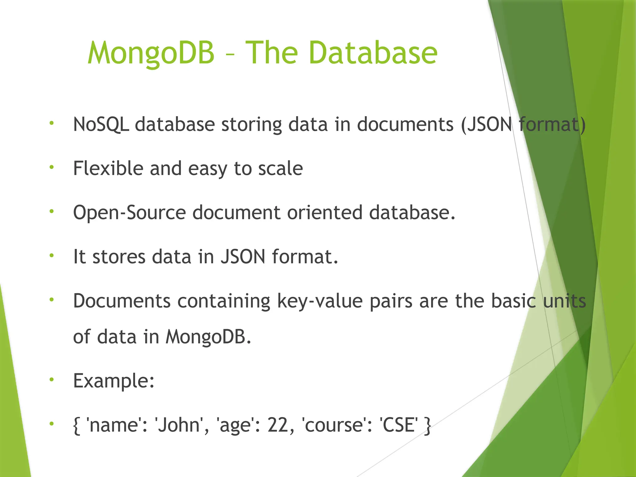 MongoDB – The Database
• NoSQL database storing data in documents (JSON format)
• Flexible and easy to scale
• Open-Source document oriented database.
• It stores data in JSON format.
• Documents containing key-value pairs are the basic units
of data in MongoDB.
• Example:
• { 'name': 'John', 'age': 22, 'course': 'CSE' }
 