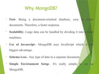 Why MongoDB?
• Fast- Being a document-oriented database, easy to index
documents. Therefore, a faster response.
• Scalability- Large data can be handled by dividing it into several
machines.
• Use of Javascript– MongoDB uses JavaScript which is the
biggest advantage.
• Schema Less– Any type of data in a separate document.
• Simple Environment Setup– It's really simple to set up
MongoDB.
 