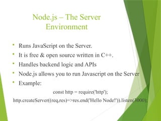 Node.js – The Server
Environment
 Runs JavaScript on the Server.
 It is free & open source written in C++.
 Handles backend logic and APIs
 Node.js allows you to run Javascript on the Server
 Example:
const http = require('http');
http.createServer((req,res)=>res.end('Hello Node!')).listen(3000);
 