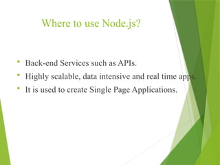 Where to use Node.js?
 Back-end Services such as APIs.
 Highly scalable, data intensive and real time apps.
 It is used to create Single Page Applications.
 