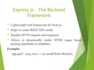 Express.js – The Backend
Framework
 Lightweight web framework for Node.js
 Helps to create REST APIs easily
 Handles HTTP requests and responses
 Allows to dynamically render HTML pages based on
passing arguments to templates.
Example:
app.get('/', (req, res) => res.send('Hello World'));
 