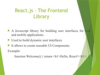 React.js – The Frontend
Library
 A Javascript library for building user interfaces for web
and mobile applications.
 Used to build dynamic user interfaces
 It allows to create reusable UI Components.
Example:
function Welcome() { return <h1>Hello, React!</h1>; }
 